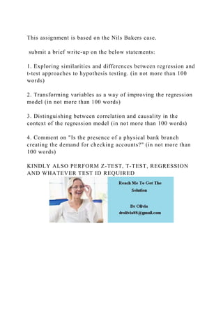 This assignment is based on the Nils Bakers case.
submit a brief write-up on the below statements:
1. Exploring similarities and differences between regression and
t-test approaches to hypothesis testing. (in not more than 100
words)
2. Transforming variables as a way of improving the regression
model (in not more than 100 words)
3. Distinguishing between correlation and causality in the
context of the regression model (in not more than 100 words)
4. Comment on "Is the presence of a physical bank branch
creating the demand for checking accounts?" (in not more than
100 words)
KINDLY ALSO PERFORM Z-TEST, T-TEST, REGRESSION
AND WHATEVER TEST ID REQUIRED
 