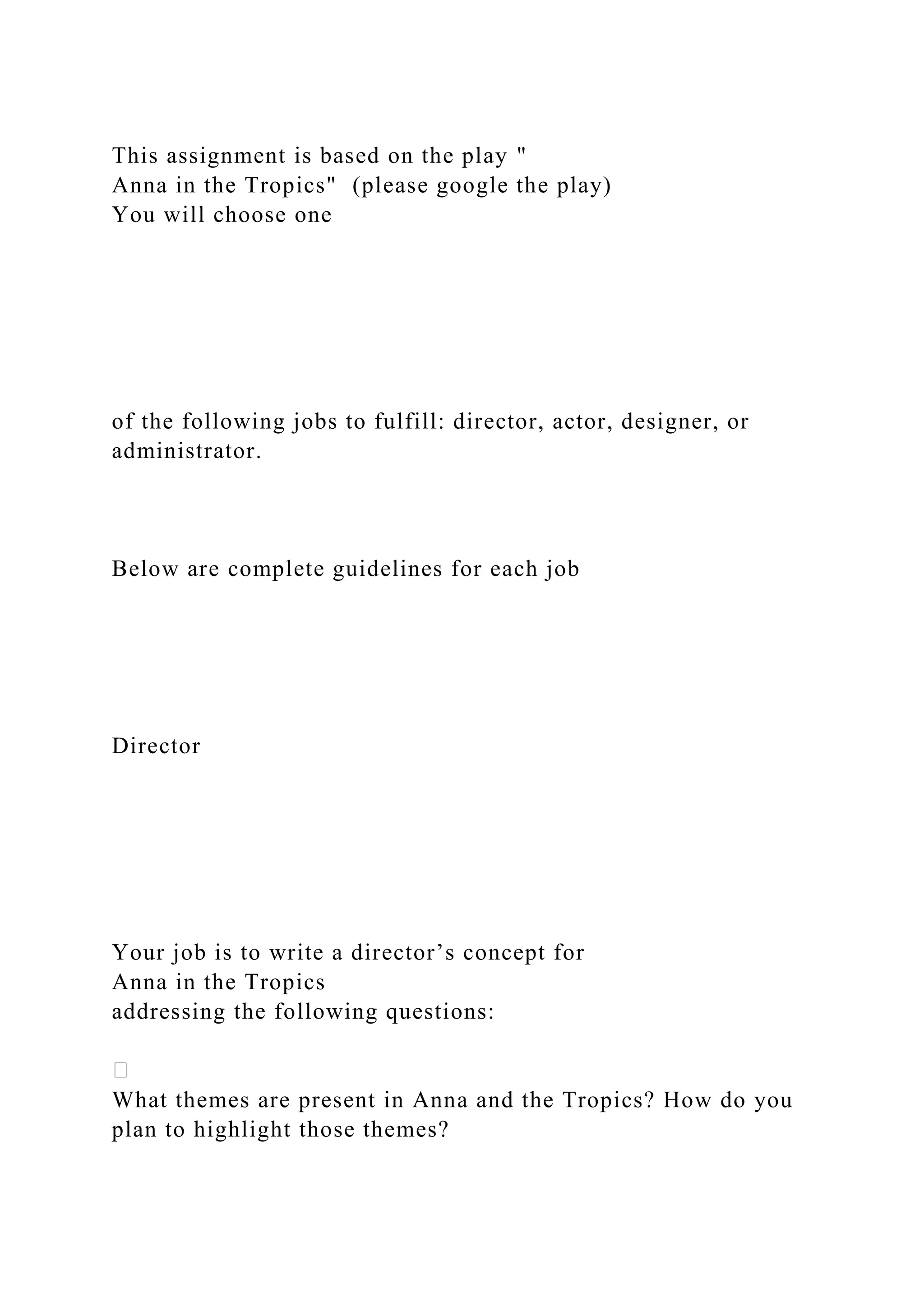 This assignment is based on the play "
Anna in the Tropics" (please google the play)
You will choose one
of the following jobs to fulfill: director, actor, designer, or
administrator.
Below are complete guidelines for each job
Director
Your job is to write a director’s concept for
Anna in the Tropics
addressing the following questions:
What themes are present in Anna and the Tropics? How do you
plan to highlight those themes?