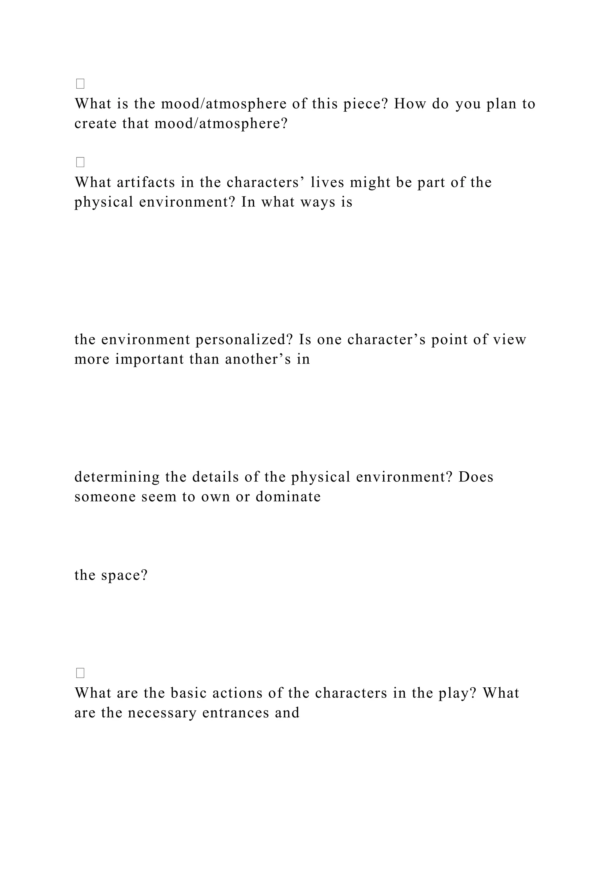 What is the mood/atmosphere of this piece? How do you plan to
create that mood/atmosphere?
What artifacts in the characters’ lives might be part of the
physical environment? In what ways is
the environment personalized? Is one character’s point of view
more important than another’s in
determining the details of the physical environment? Does
someone seem to own or dominate
the space?
What are the basic actions of the characters in the play? What
are the necessary entrances and