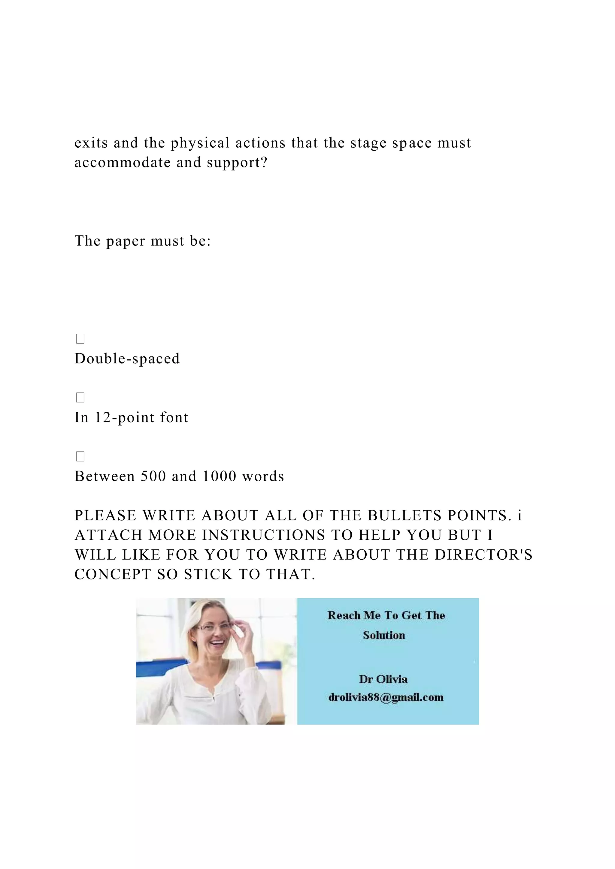 exits and the physical actions that the stage space must
accommodate and support?
The paper must be:
Double-spaced
In 12-point font
Between 500 and 1000 words
PLEASE WRITE ABOUT ALL OF THE BULLETS POINTS. i
ATTACH MORE INSTRUCTIONS TO HELP YOU BUT I
WILL LIKE FOR YOU TO WRITE ABOUT THE DIRECTOR'S
CONCEPT SO STICK TO THAT.