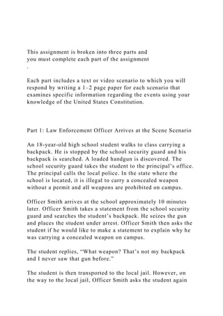 This assignment is broken into three parts and
you must complete each part of the assignment
.
Each part includes a text or video scenario to which you will
respond by writing a 1–2 page paper for each scenario that
examines specific information regarding the events using your
knowledge of the United States Constitution.
Part 1: Law Enforcement Officer Arrives at the Scene Scenario
An 18-year-old high school student walks to class carrying a
backpack. He is stopped by the school security guard and his
backpack is searched. A loaded handgun is discovered. The
school security guard takes the student to the principal’s office.
The principal calls the local police. In the state where the
school is located, it is illegal to carry a concealed weapon
without a permit and all weapons are prohibited on campus.
Officer Smith arrives at the school approximately 10 minutes
later. Officer Smith takes a statement from the school security
guard and searches the student’s backpack. He seizes the gun
and places the student under arrest. Officer Smith then asks the
student if he would like to make a statement to explain why he
was carrying a concealed weapon on campus.
The student replies, “What weapon? That’s not my backpack
and I never saw that gun before.”
The student is then transported to the local jail. However, on
the way to the local jail, Officer Smith asks the student again
 