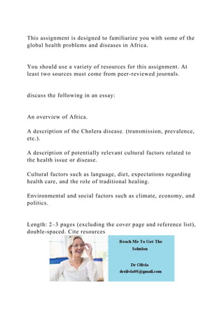 This assignment is designed to familiarize you with some of the
global health problems and diseases in Africa.
You should use a variety of resources for this assignment. At
least two sources must come from peer-reviewed journals.
discuss the following in an essay:
An overview of Africa.
A description of the Cholera disease. (transmission, prevalence,
etc.).
A description of potentially relevant cultural factors related to
the health issue or disease.
Cultural factors such as language, diet, expectations regarding
health care, and the role of traditional healing.
Environmental and social factors such as climate, economy, and
politics.
Length: 2–3 pages (excluding the cover page and reference list),
double-spaced. Cite resources
 
