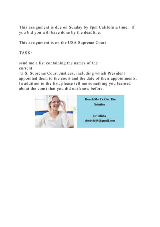 This assignment is due on Sunday by 8pm California time. If
you bid you will have done by the deadline.
This assignment is on the USA Supreme Court
TASK:
send me a list containing the names of the
current
U.S. Supreme Court Justices, including which President
appointed them to the court and the date of their appointments.
In addition to the list, please tell me something you learned
about the court that you did not know before.
 