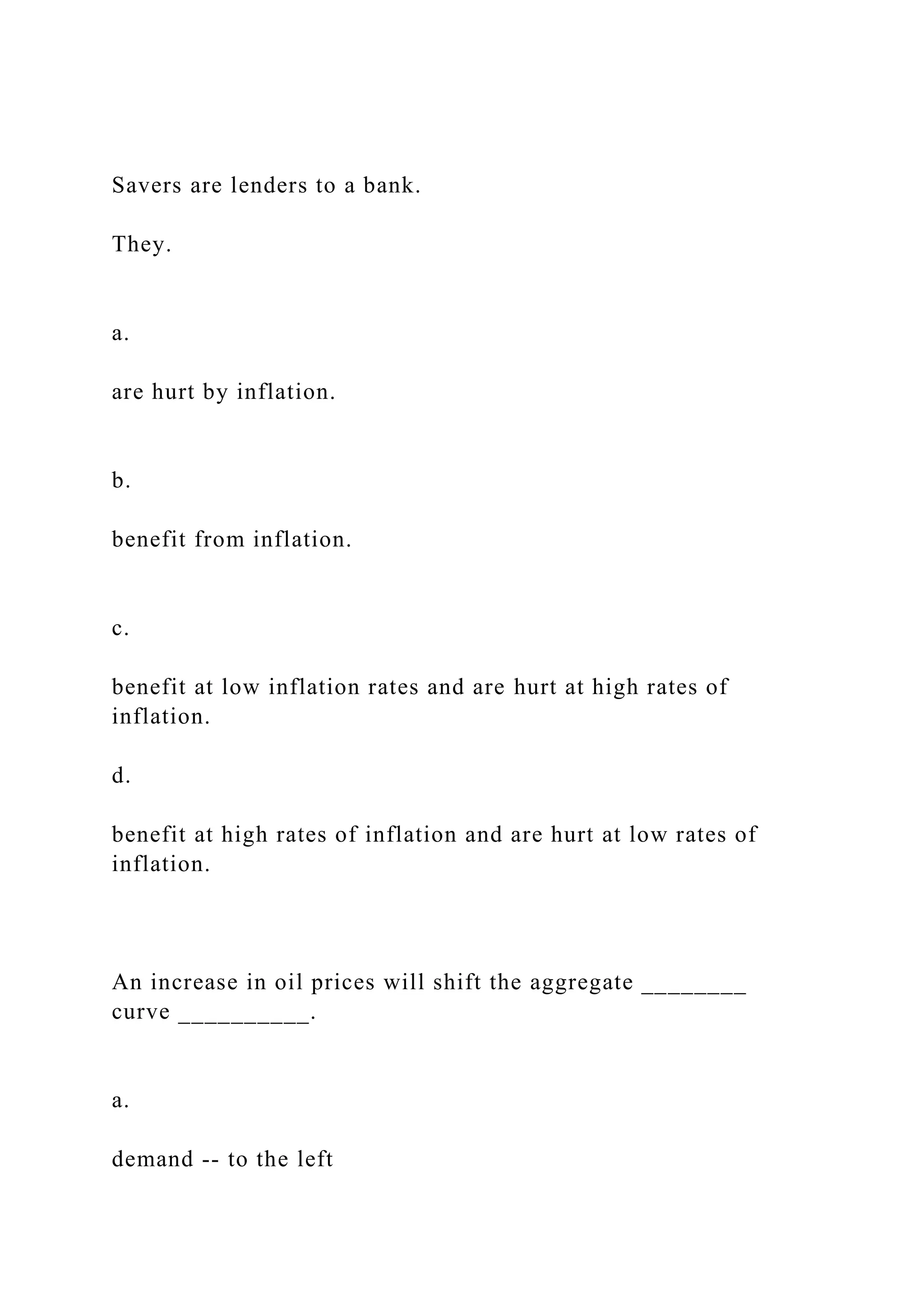 Savers are lenders to a bank.
They.
a.
are hurt by inflation.
b.
benefit from inflation.
c.
benefit at low inflation rates and are hurt at high rates of
inflation.
d.
benefit at high rates of inflation and are hurt at low rates of
inflation.
An increase in oil prices will shift the aggregate ________
curve __________.
a.
demand -- to the left
 