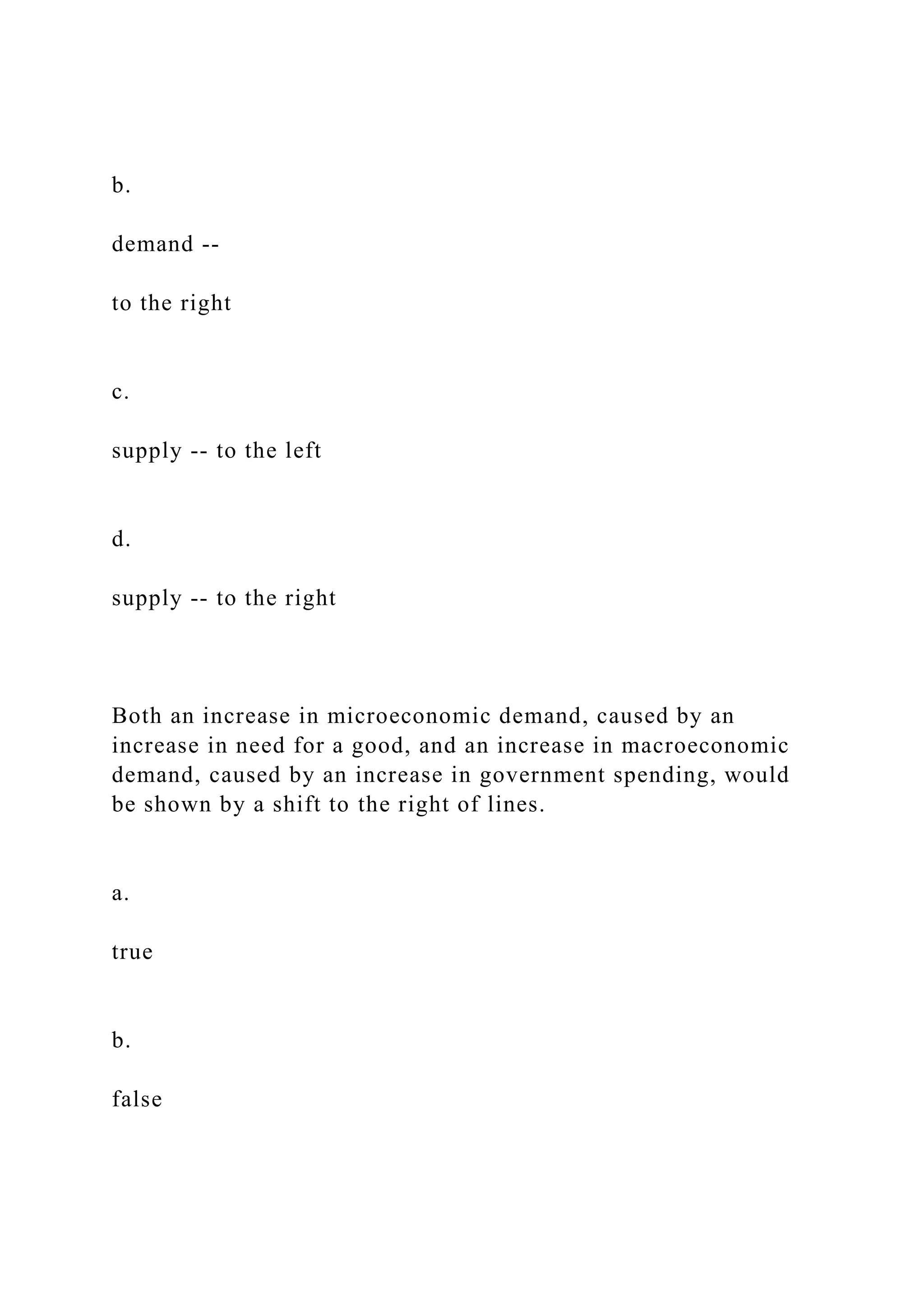 b.
demand --
to the right
c.
supply -- to the left
d.
supply -- to the right
Both an increase in microeconomic demand, caused by an
increase in need for a good, and an increase in macroeconomic
demand, caused by an increase in government spending, would
be shown by a shift to the right of lines.
a.
true
b.
false
 
