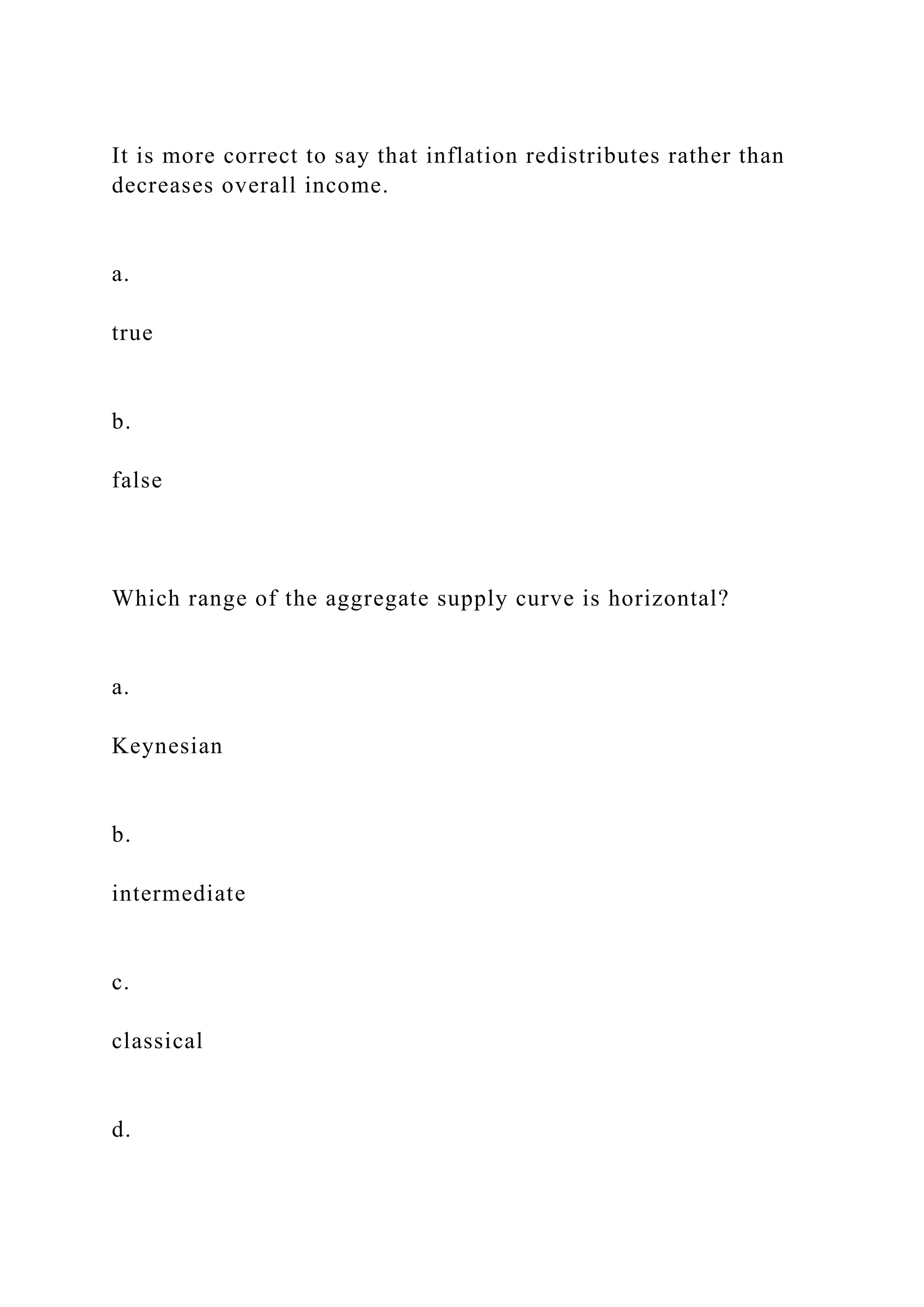 It is more correct to say that inflation redistributes rather than
decreases overall income.
a.
true
b.
false
Which range of the aggregate supply curve is horizontal?
a.
Keynesian
b.
intermediate
c.
classical
d.
 
