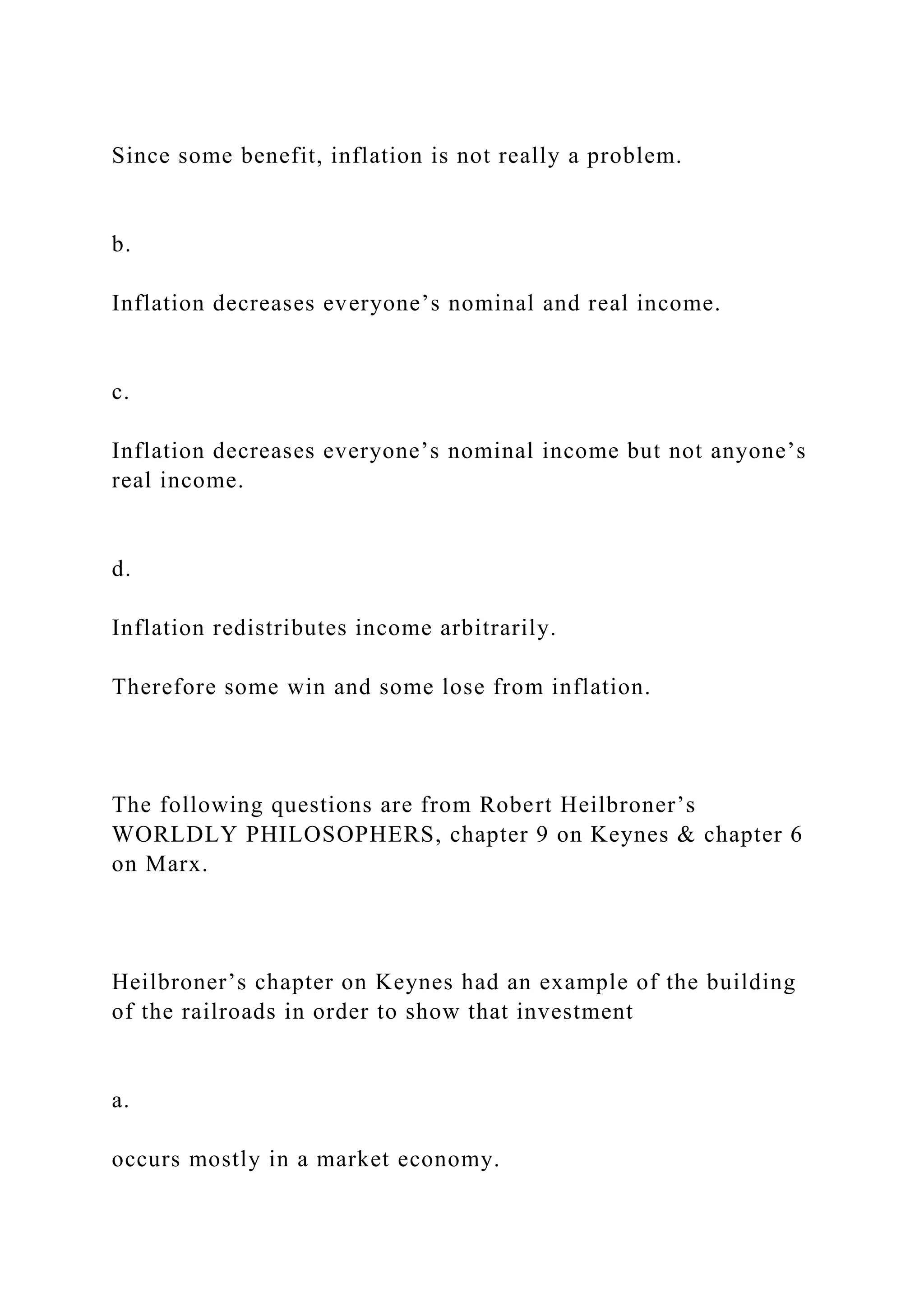 Since some benefit, inflation is not really a problem.
b.
Inflation decreases everyone’s nominal and real income.
c.
Inflation decreases everyone’s nominal income but not anyone’s
real income.
d.
Inflation redistributes income arbitrarily.
Therefore some win and some lose from inflation.
The following questions are from Robert Heilbroner’s
WORLDLY PHILOSOPHERS, chapter 9 on Keynes & chapter 6
on Marx.
Heilbroner’s chapter on Keynes had an example of the building
of the railroads in order to show that investment
a.
occurs mostly in a market economy.
 