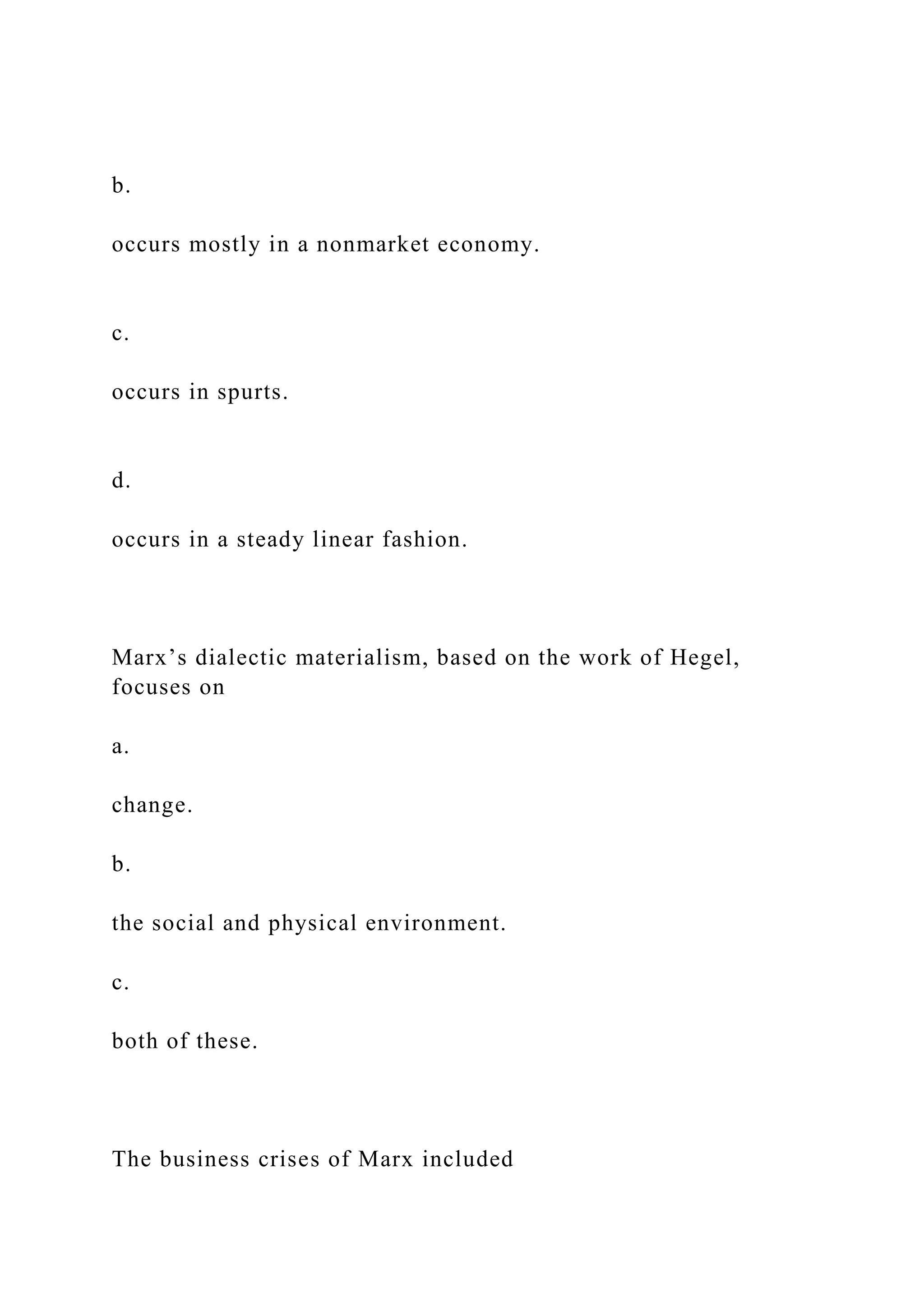 b.
occurs mostly in a nonmarket economy.
c.
occurs in spurts.
d.
occurs in a steady linear fashion.
Marx’s dialectic materialism, based on the work of Hegel,
focuses on
a.
change.
b.
the social and physical environment.
c.
both of these.
The business crises of Marx included
 