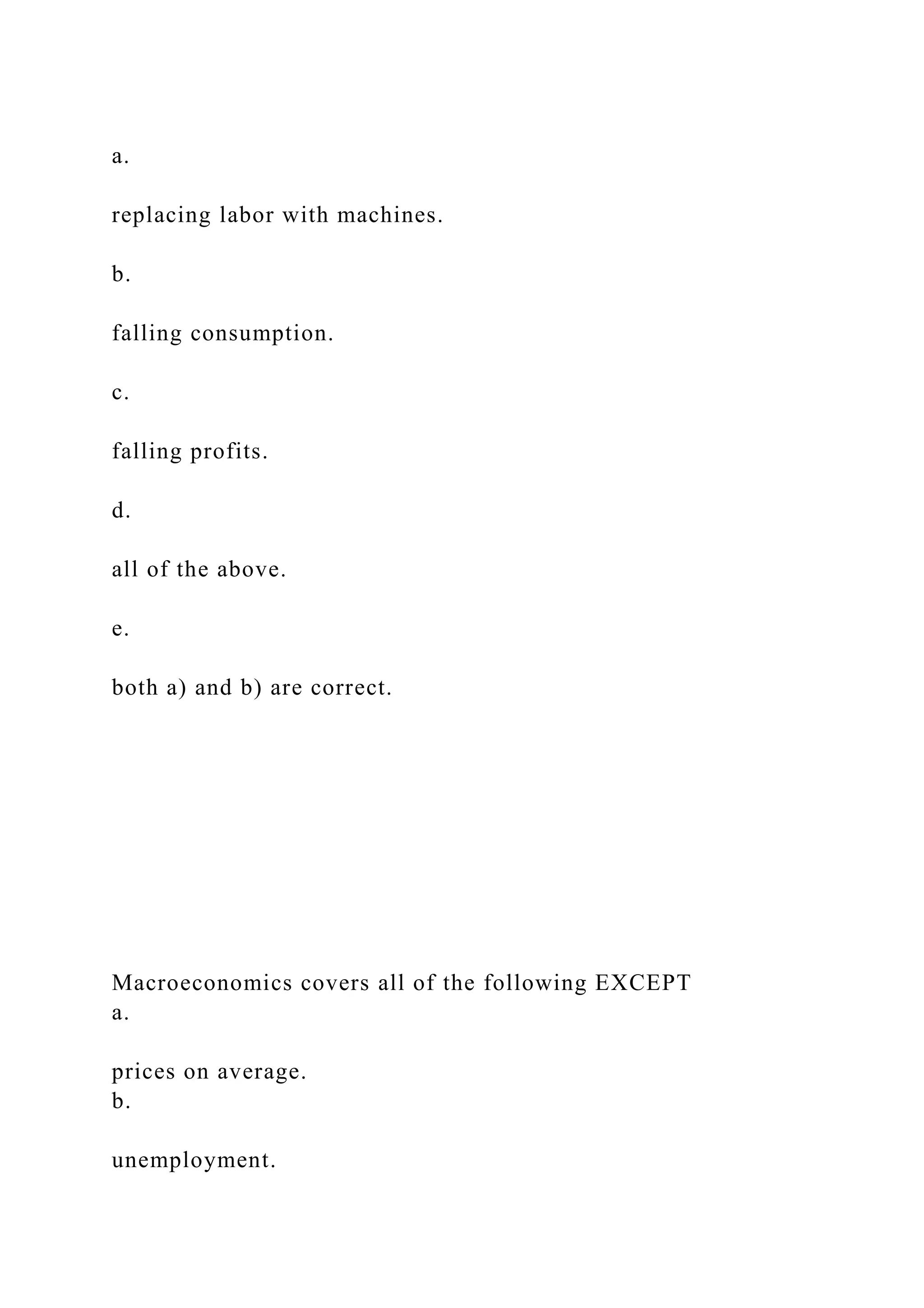 a.
replacing labor with machines.
b.
falling consumption.
c.
falling profits.
d.
all of the above.
e.
both a) and b) are correct.
Macroeconomics covers all of the following EXCEPT
a.
prices on average.
b.
unemployment.
 