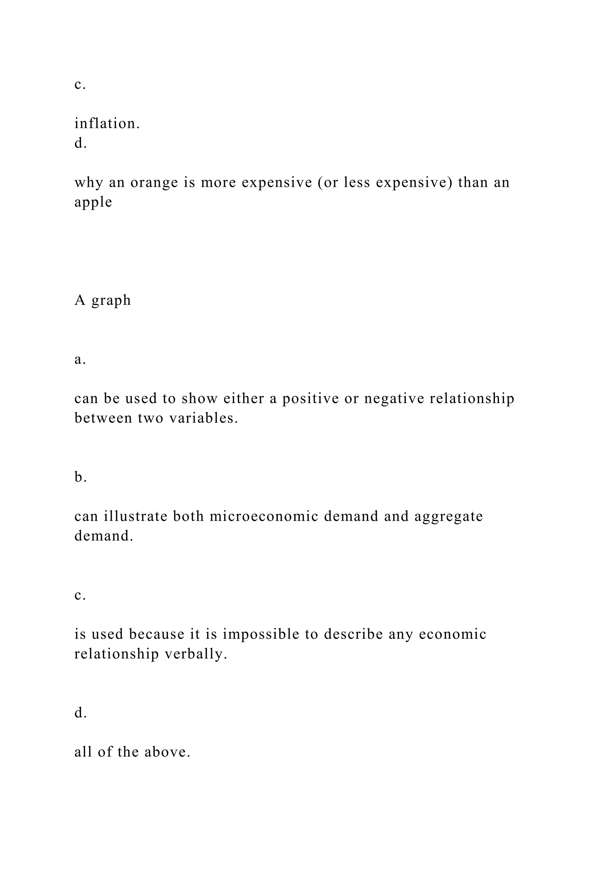 c.
inflation.
d.
why an orange is more expensive (or less expensive) than an
apple
A graph
a.
can be used to show either a positive or negative relationship
between two variables.
b.
can illustrate both microeconomic demand and aggregate
demand.
c.
is used because it is impossible to describe any economic
relationship verbally.
d.
all of the above.
 