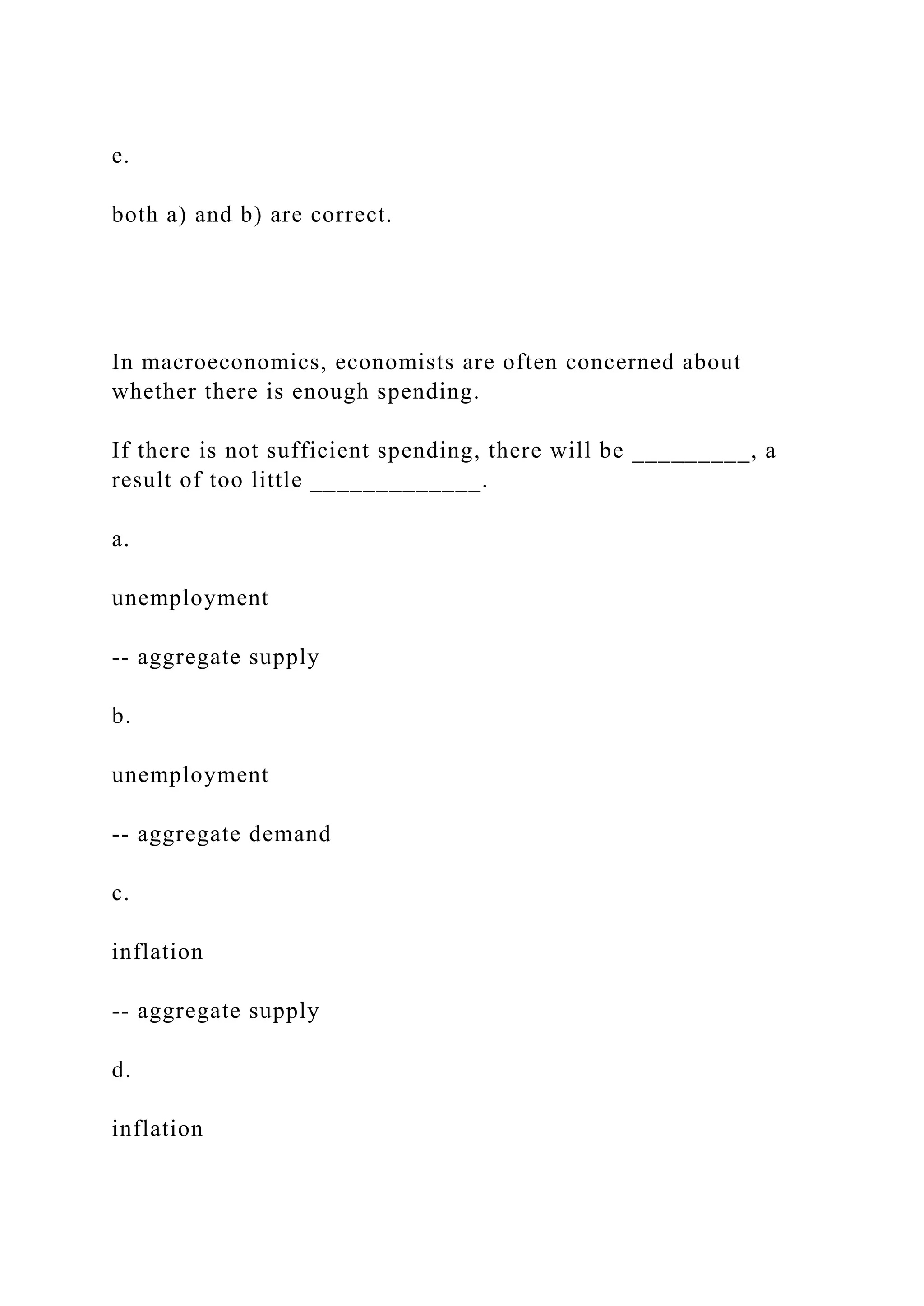 e.
both a) and b) are correct.
In macroeconomics, economists are often concerned about
whether there is enough spending.
If there is not sufficient spending, there will be _________, a
result of too little _____________.
a.
unemployment
‑‑ aggregate supply
b.
unemployment
‑‑ aggregate demand
c.
inflation
‑‑ aggregate supply
d.
inflation
 