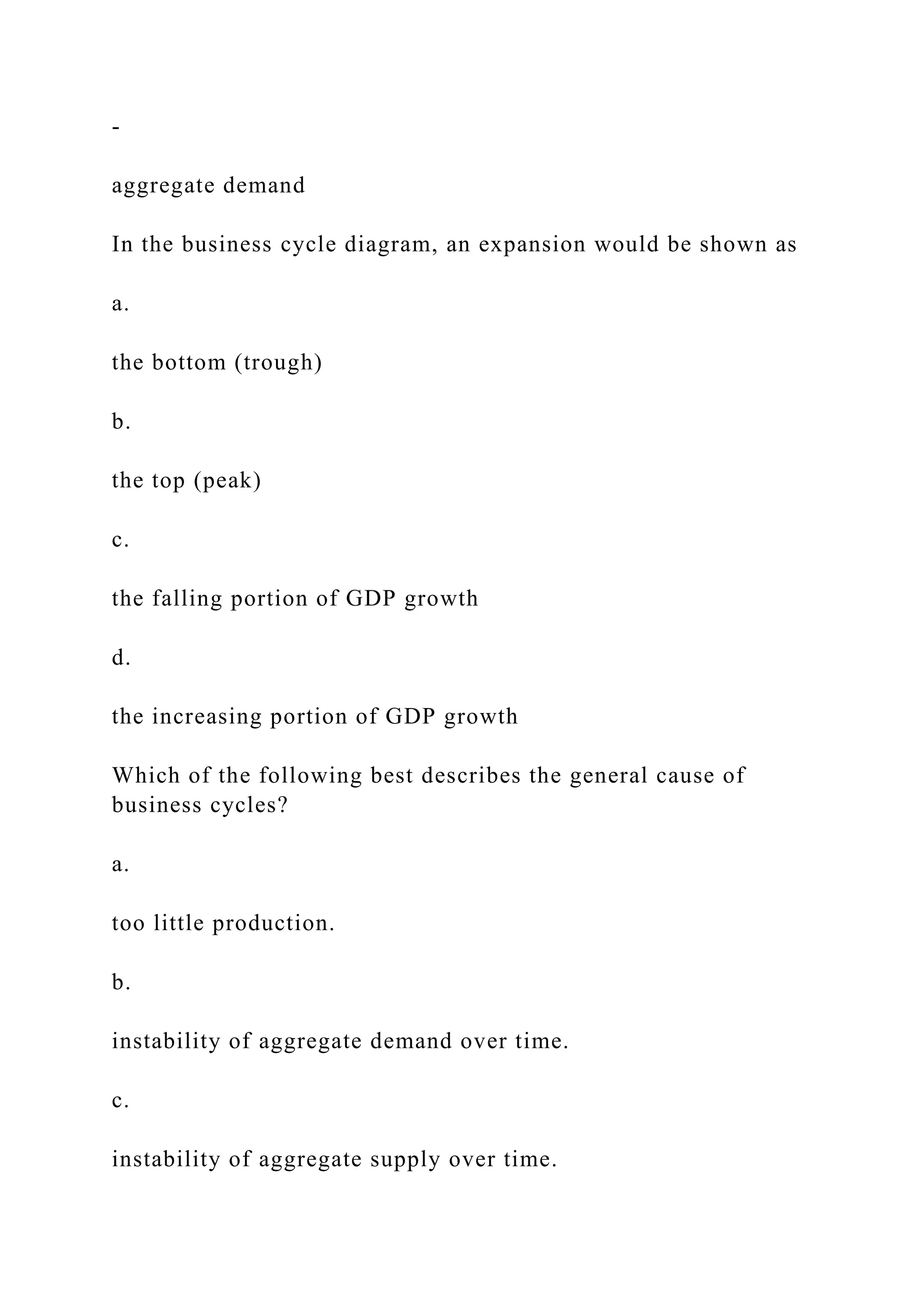 ‑
aggregate demand
In the business cycle diagram, an expansion would be shown as
a.
the bottom (trough)
b.
the top (peak)
c.
the falling portion of GDP growth
d.
the increasing portion of GDP growth
Which of the following best describes the general cause of
business cycles?
a.
too little production.
b.
instability of aggregate demand over time.
c.
instability of aggregate supply over time.
 