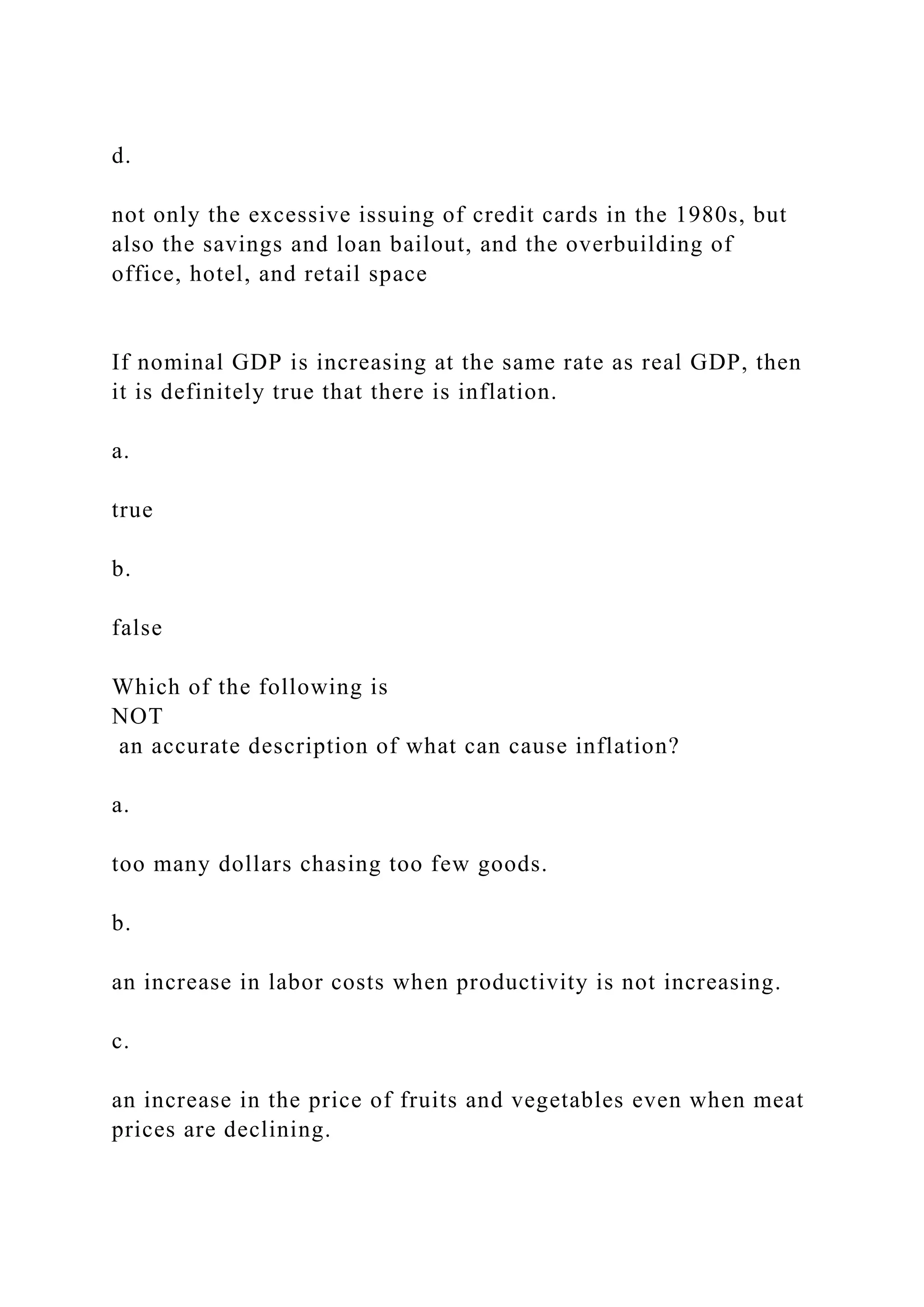 d.
not only the excessive issuing of credit cards in the 1980s, but
also the savings and loan bailout, and the overbuilding of
office, hotel, and retail space
If nominal GDP is increasing at the same rate as real GDP, then
it is definitely true that there is inflation.
a.
true
b.
false
Which of the following is
NOT
an accurate description of what can cause inflation?
a.
too many dollars chasing too few goods.
b.
an increase in labor costs when productivity is not increasing.
c.
an increase in the price of fruits and vegetables even when meat
prices are declining.
 