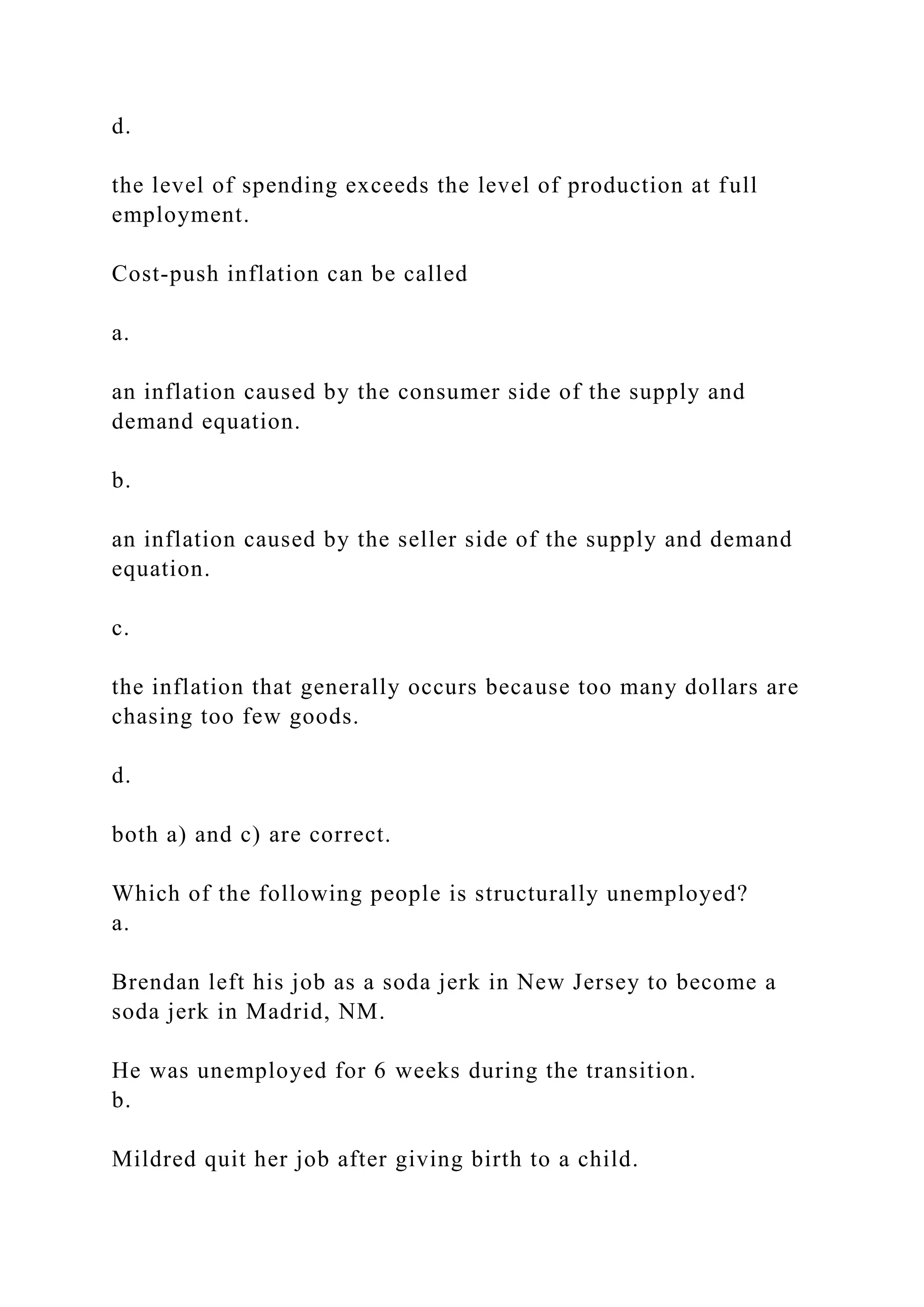 d.
the level of spending exceeds the level of production at full
employment.
Cost‑push inflation can be called
a.
an inflation caused by the consumer side of the supply and
demand equation.
b.
an inflation caused by the seller side of the supply and demand
equation.
c.
the inflation that generally occurs because too many dollars are
chasing too few goods.
d.
both a) and c) are correct.
Which of the following people is structurally unemployed?
a.
Brendan left his job as a soda jerk in New Jersey to become a
soda jerk in Madrid, NM.
He was unemployed for 6 weeks during the transition.
b.
Mildred quit her job after giving birth to a child.
 