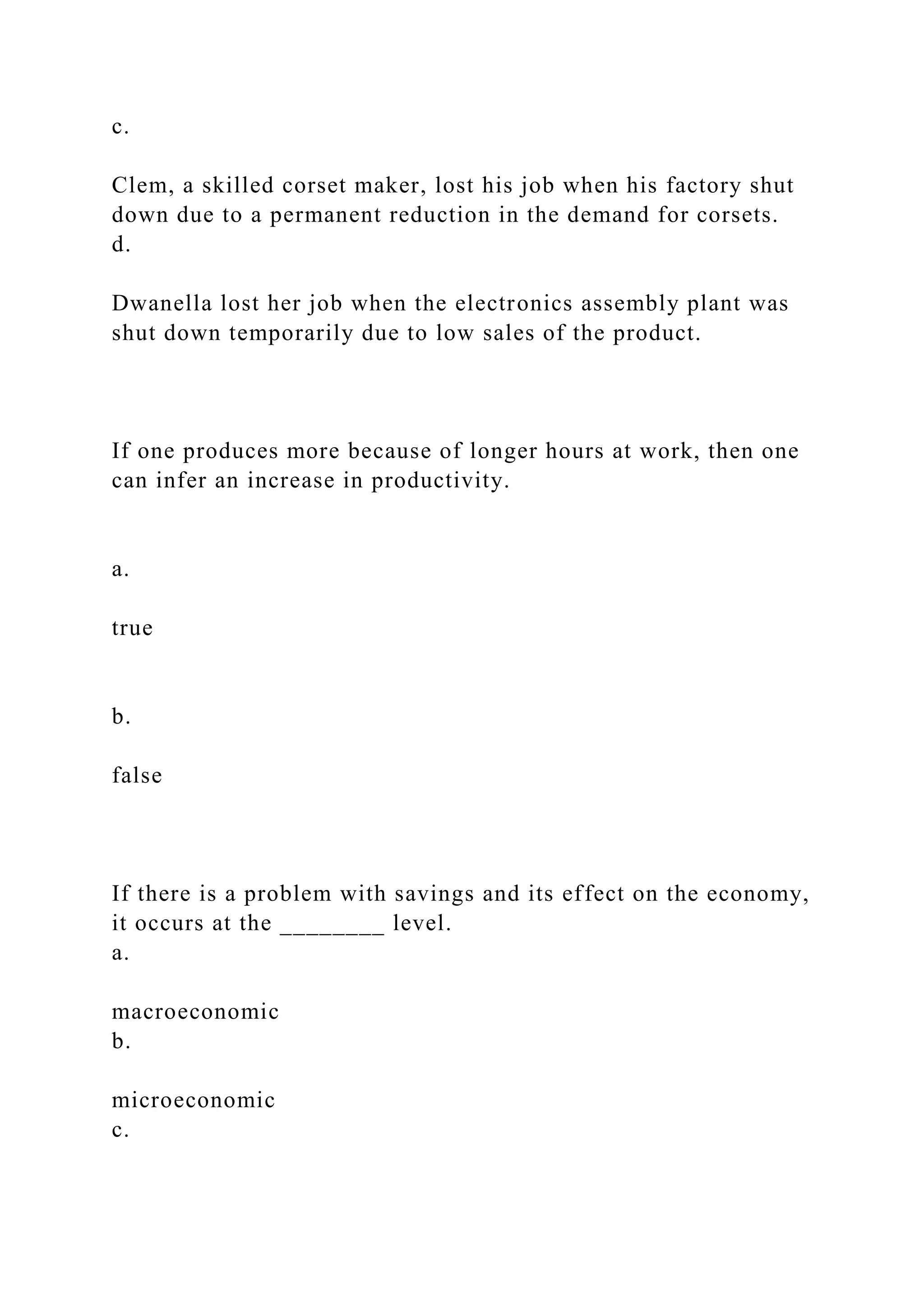 c.
Clem, a skilled corset maker, lost his job when his factory shut
down due to a permanent reduction in the demand for corsets.
d.
Dwanella lost her job when the electronics assembly plant was
shut down temporarily due to low sales of the product.
If one produces more because of longer hours at work, then one
can infer an increase in productivity.
a.
true
b.
false
If there is a problem with savings and its effect on the economy,
it occurs at the ________ level.
a.
macroeconomic
b.
microeconomic
c.
 