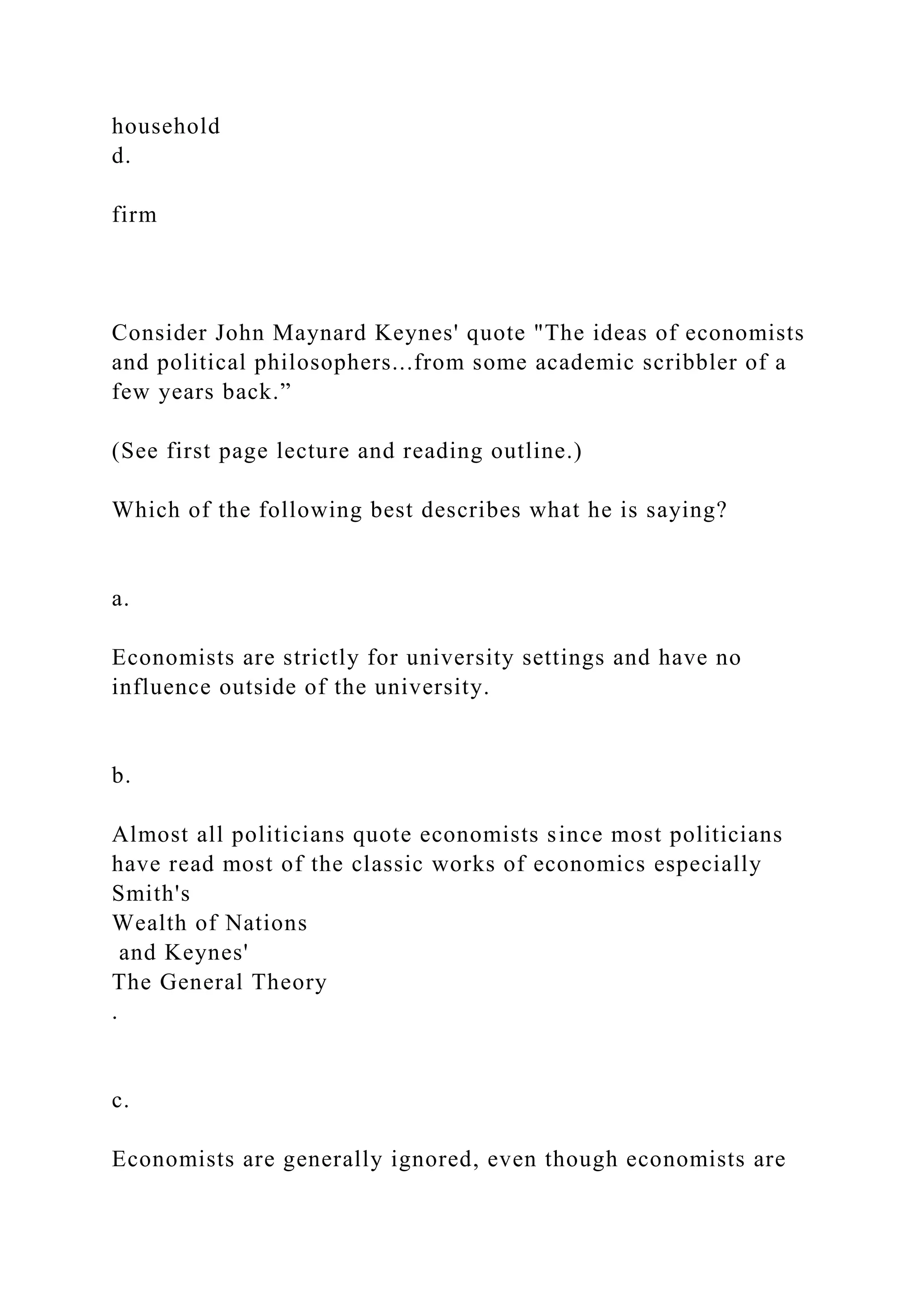 household
d.
firm
Consider John Maynard Keynes' quote "The ideas of economists
and political philosophers...from some academic scribbler of a
few years back.”
(See first page lecture and reading outline.)
Which of the following best describes what he is saying?
a.
Economists are strictly for university settings and have no
influence outside of the university.
b.
Almost all politicians quote economists since most politicians
have read most of the classic works of economics especially
Smith's
Wealth of Nations
and Keynes'
The General Theory
.
c.
Economists are generally ignored, even though economists are
 