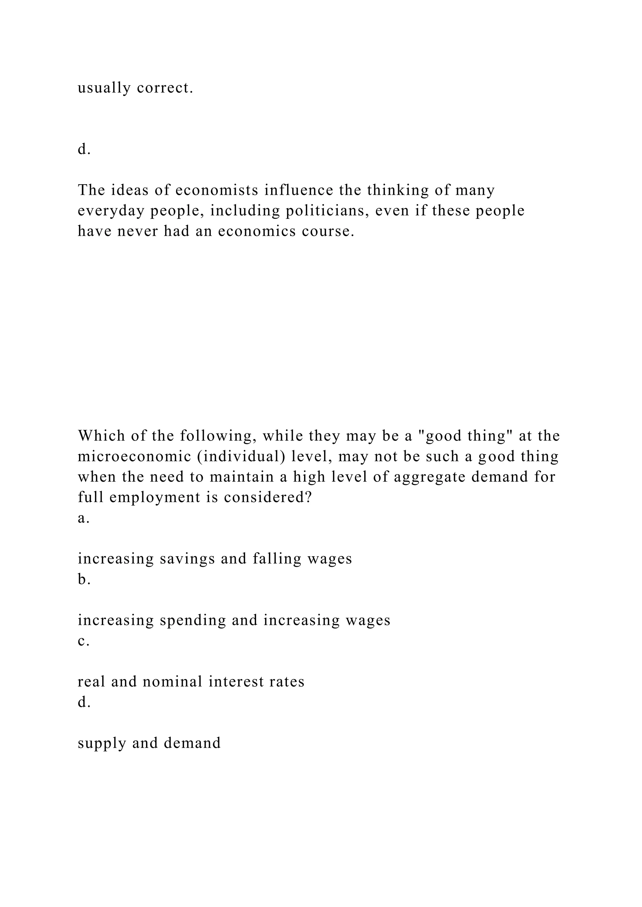 usually correct.
d.
The ideas of economists influence the thinking of many
everyday people, including politicians, even if these people
have never had an economics course.
Which of the following, while they may be a "good thing" at the
microeconomic (individual) level, may not be such a good thing
when the need to maintain a high level of aggregate demand for
full employment is considered?
a.
increasing savings and falling wages
b.
increasing spending and increasing wages
c.
real and nominal interest rates
d.
supply and demand
 