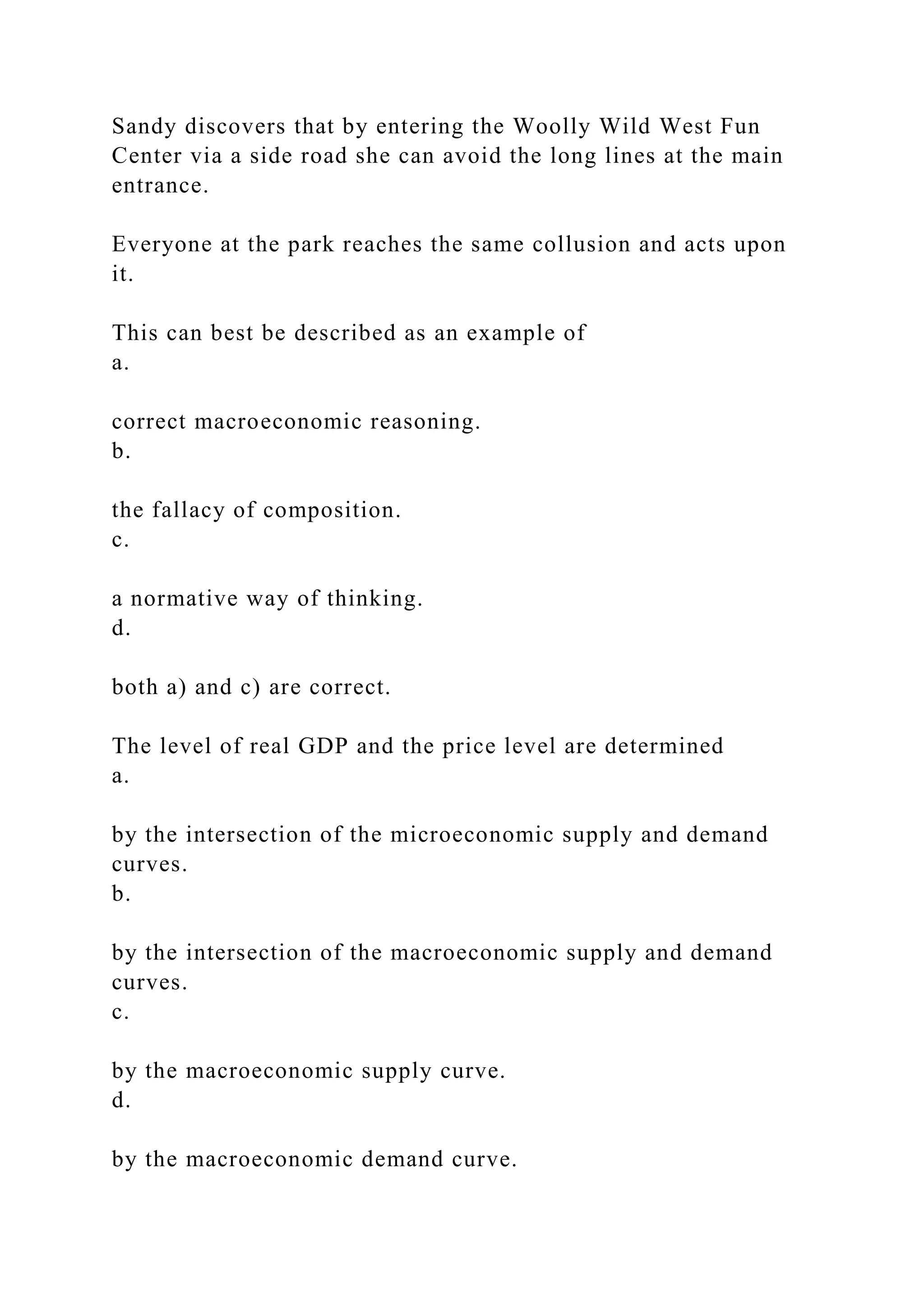 Sandy discovers that by entering the Woolly Wild West Fun
Center via a side road she can avoid the long lines at the main
entrance.
Everyone at the park reaches the same collusion and acts upon
it.
This can best be described as an example of
a.
correct macroeconomic reasoning.
b.
the fallacy of composition.
c.
a normative way of thinking.
d.
both a) and c) are correct.
The level of real GDP and the price level are determined
a.
by the intersection of the microeconomic supply and demand
curves.
b.
by the intersection of the macroeconomic supply and demand
curves.
c.
by the macroeconomic supply curve.
d.
by the macroeconomic demand curve.
 