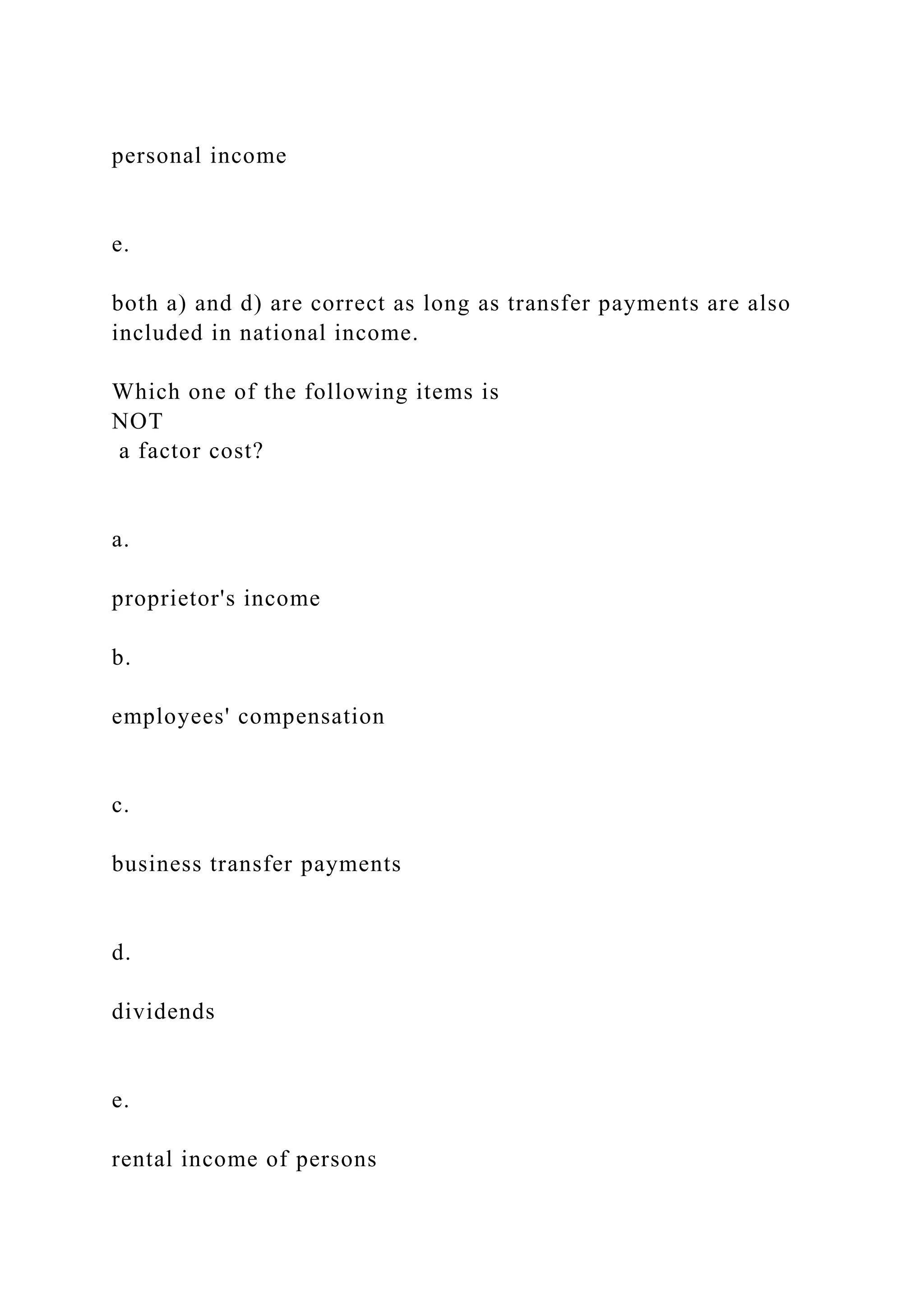 personal income
e.
both a) and d) are correct as long as transfer payments are also
included in national income.
Which one of the following items is
NOT
a factor cost?
a.
proprietor's income
b.
employees' compensation
c.
business transfer payments
d.
dividends
e.
rental income of persons
 