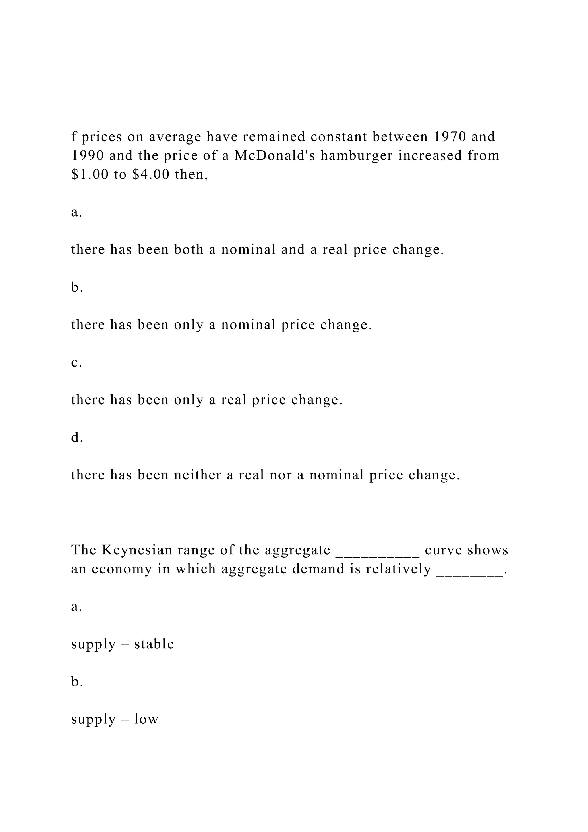 f prices on average have remained constant between 1970 and
1990 and the price of a McDonald's hamburger increased from
$1.00 to $4.00 then,
a.
there has been both a nominal and a real price change.
b.
there has been only a nominal price change.
c.
there has been only a real price change.
d.
there has been neither a real nor a nominal price change.
The Keynesian range of the aggregate __________ curve shows
an economy in which aggregate demand is relatively ________.
a.
supply – stable
b.
supply – low
 