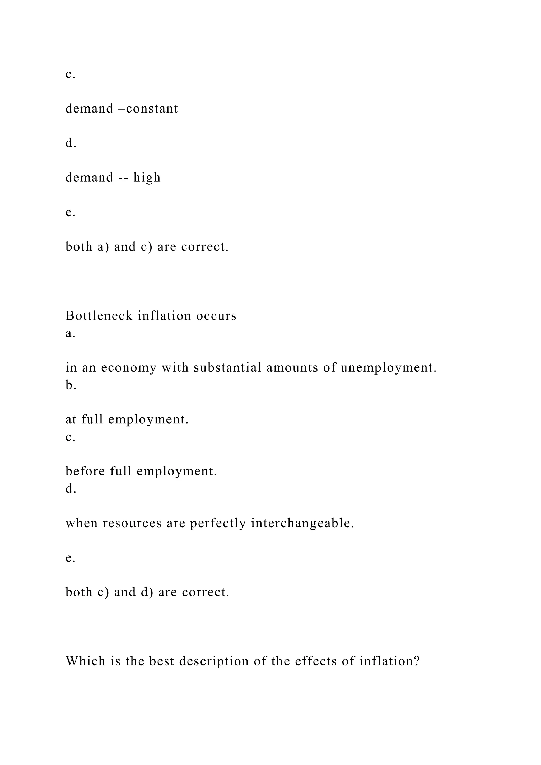 c.
demand –constant
d.
demand -- high
e.
both a) and c) are correct.
Bottleneck inflation occurs
a.
in an economy with substantial amounts of unemployment.
b.
at full employment.
c.
before full employment.
d.
when resources are perfectly interchangeable.
e.
both c) and d) are correct.
Which is the best description of the effects of inflation?
 