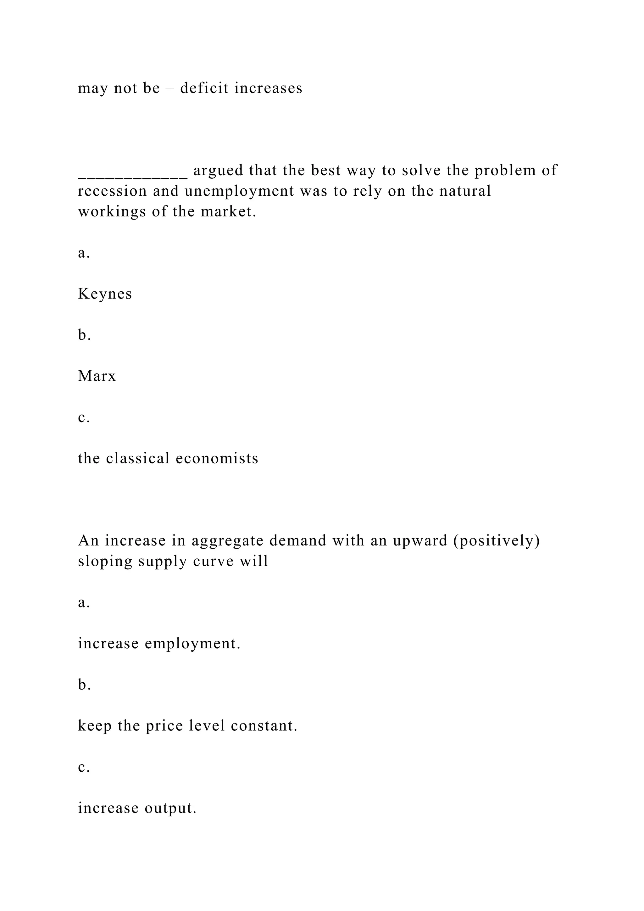 may not be – deficit increases
____________ argued that the best way to solve the problem of
recession and unemployment was to rely on the natural
workings of the market.
a.
Keynes
b.
Marx
c.
the classical economists
An increase in aggregate demand with an upward (positively)
sloping supply curve will
a.
increase employment.
b.
keep the price level constant.
c.
increase output.
 