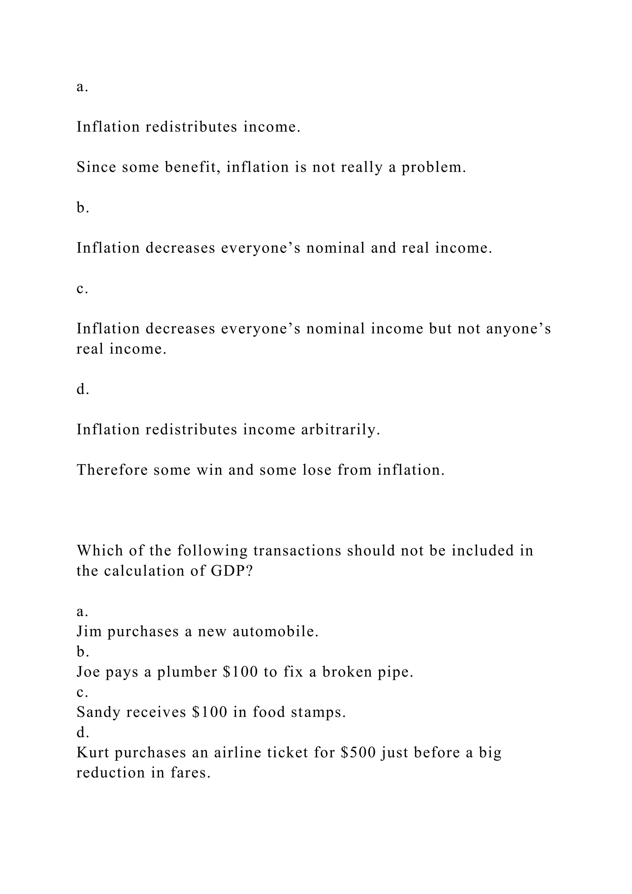 a.
Inflation redistributes income.
Since some benefit, inflation is not really a problem.
b.
Inflation decreases everyone’s nominal and real income.
c.
Inflation decreases everyone’s nominal income but not anyone’s
real income.
d.
Inflation redistributes income arbitrarily.
Therefore some win and some lose from inflation.
Which of the following transactions should not be included in
the calculation of GDP?
a.
Jim purchases a new automobile.
b.
Joe pays a plumber $100 to fix a broken pipe.
c.
Sandy receives $100 in food stamps.
d.
Kurt purchases an airline ticket for $500 just before a big
reduction in fares.
 