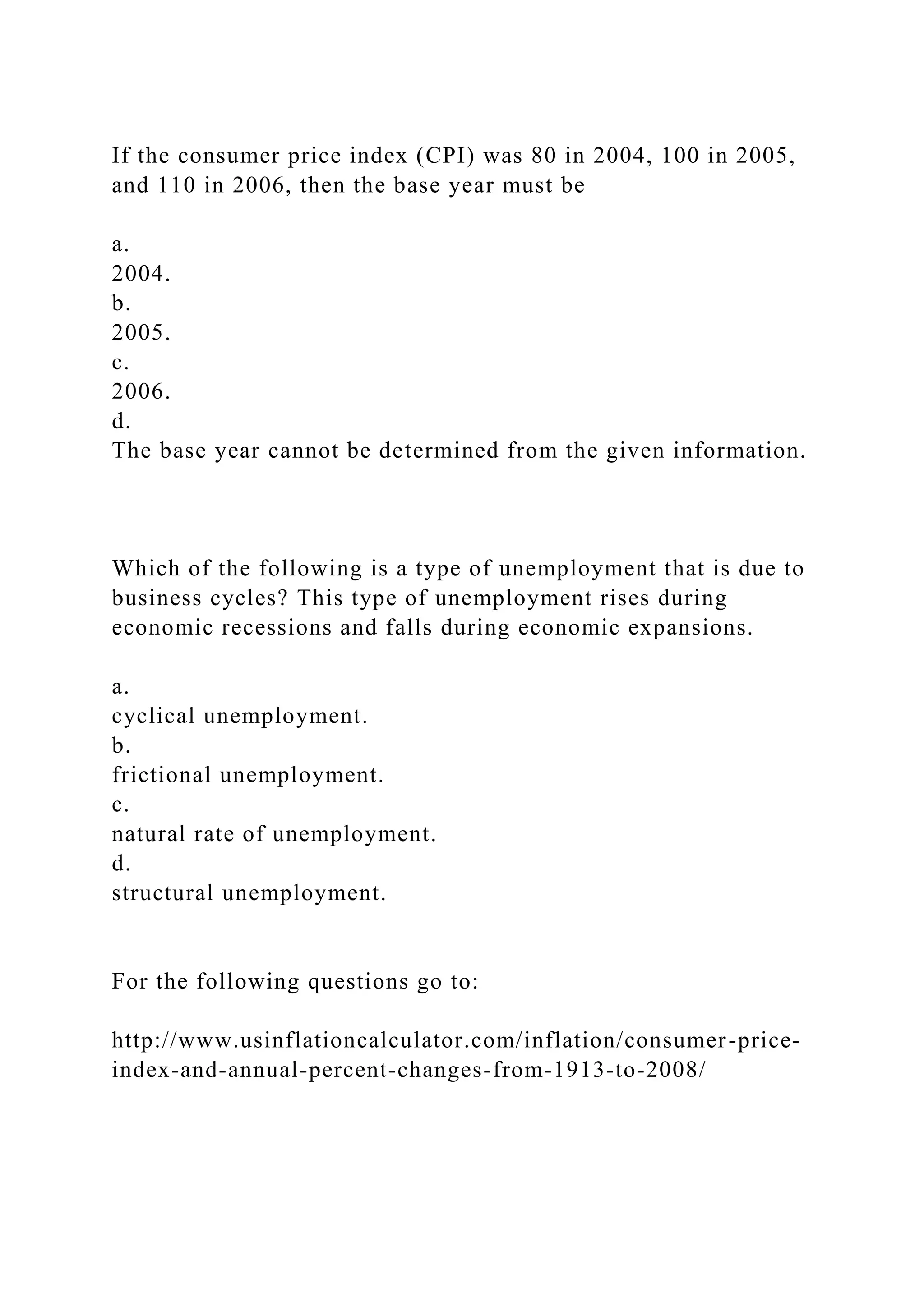 If the consumer price index (CPI) was 80 in 2004, 100 in 2005,
and 110 in 2006, then the base year must be
a.
2004.
b.
2005.
c.
2006.
d.
The base year cannot be determined from the given information.
Which of the following is a type of unemployment that is due to
business cycles? This type of unemployment rises during
economic recessions and falls during economic expansions.
a.
cyclical unemployment.
b.
frictional unemployment.
c.
natural rate of unemployment.
d.
structural unemployment.
For the following questions go to:
http://www.usinflationcalculator.com/inflation/consumer-price-
index-and-annual-percent-changes-from-1913-to-2008/
 