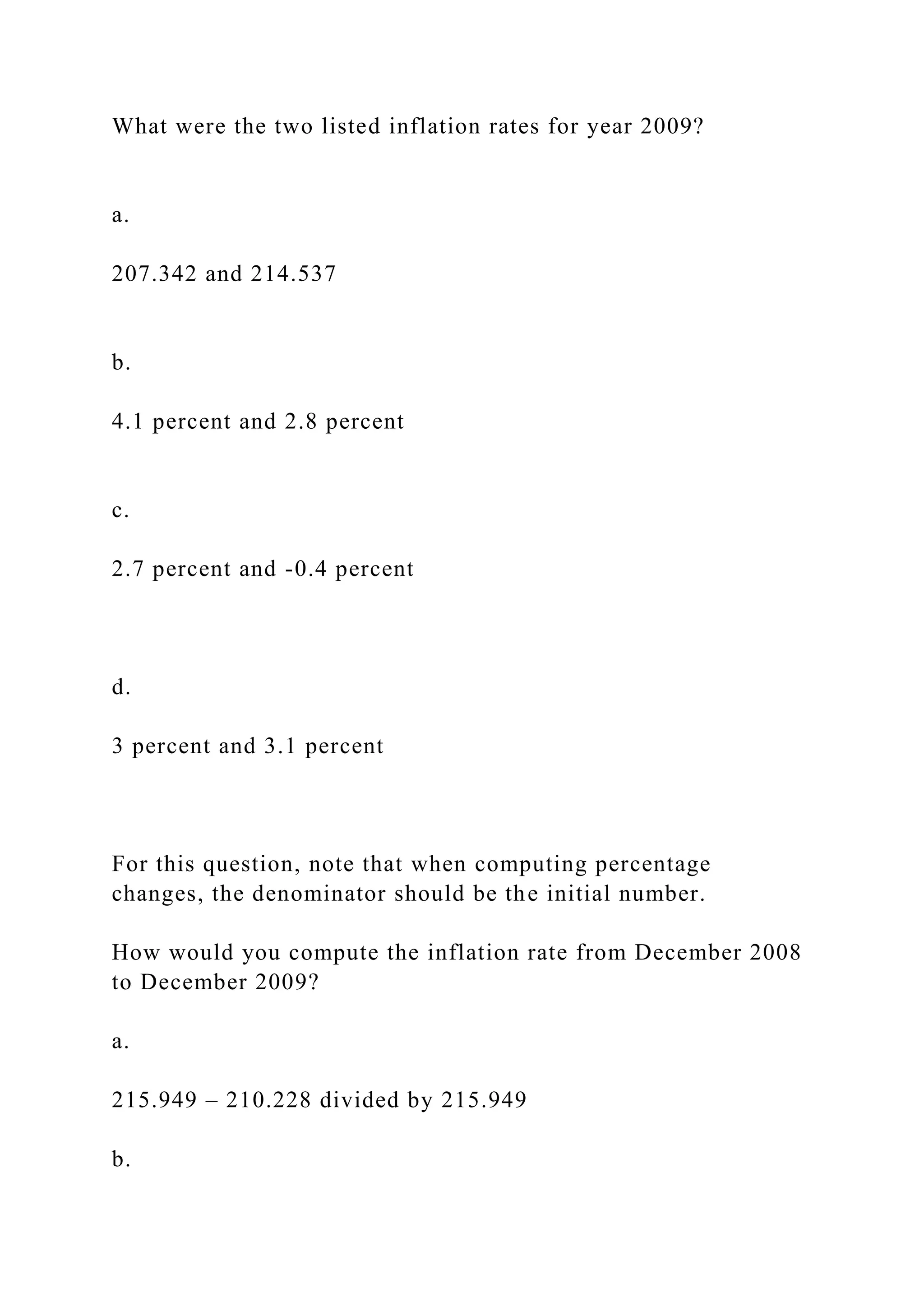 What were the two listed inflation rates for year 2009?
a.
207.342 and 214.537
b.
4.1 percent and 2.8 percent
c.
2.7 percent and -0.4 percent
d.
3 percent and 3.1 percent
For this question, note that when computing percentage
changes, the denominator should be the initial number.
How would you compute the inflation rate from December 2008
to December 2009?
a.
215.949 – 210.228 divided by 215.949
b.
 