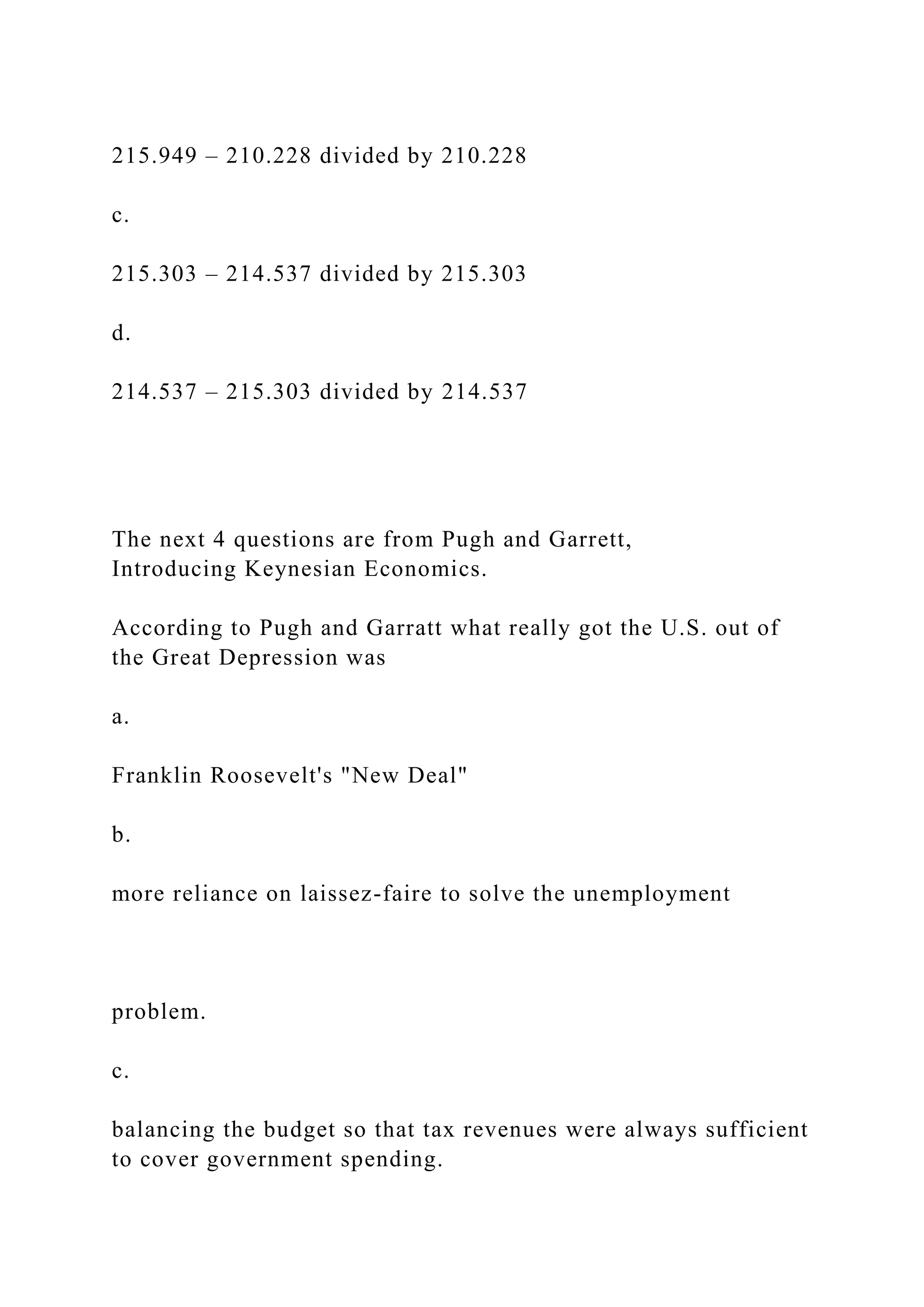 215.949 – 210.228 divided by 210.228
c.
215.303 – 214.537 divided by 215.303
d.
214.537 – 215.303 divided by 214.537
The next 4 questions are from Pugh and Garrett,
Introducing Keynesian Economics.
According to Pugh and Garratt what really got the U.S. out of
the Great Depression was
a.
Franklin Roosevelt's "New Deal"
b.
more reliance on laissez-faire to solve the unemployment
problem.
c.
balancing the budget so that tax revenues were always sufficient
to cover government spending.
 