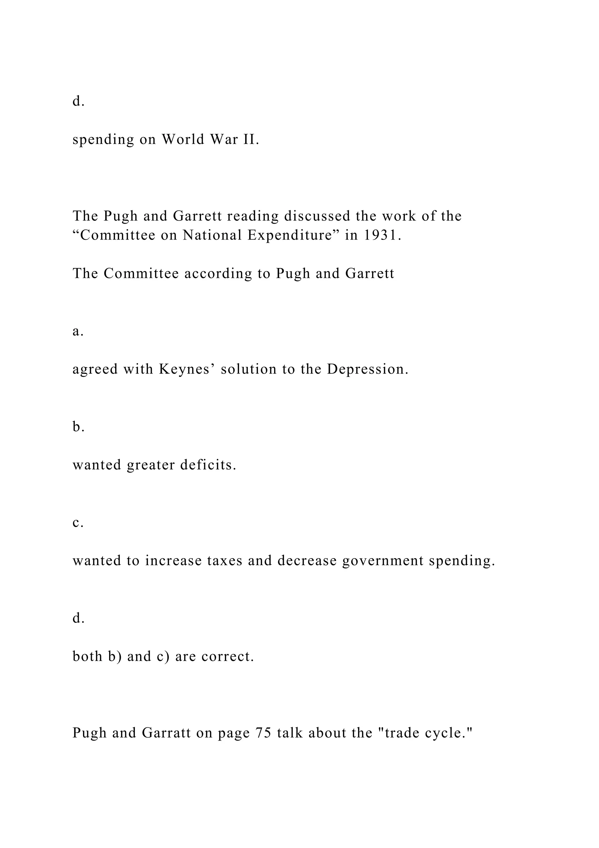 d.
spending on World War II.
The Pugh and Garrett reading discussed the work of the
“Committee on National Expenditure” in 1931.
The Committee according to Pugh and Garrett
a.
agreed with Keynes’ solution to the Depression.
b.
wanted greater deficits.
c.
wanted to increase taxes and decrease government spending.
d.
both b) and c) are correct.
Pugh and Garratt on page 75 talk about the "trade cycle."
 