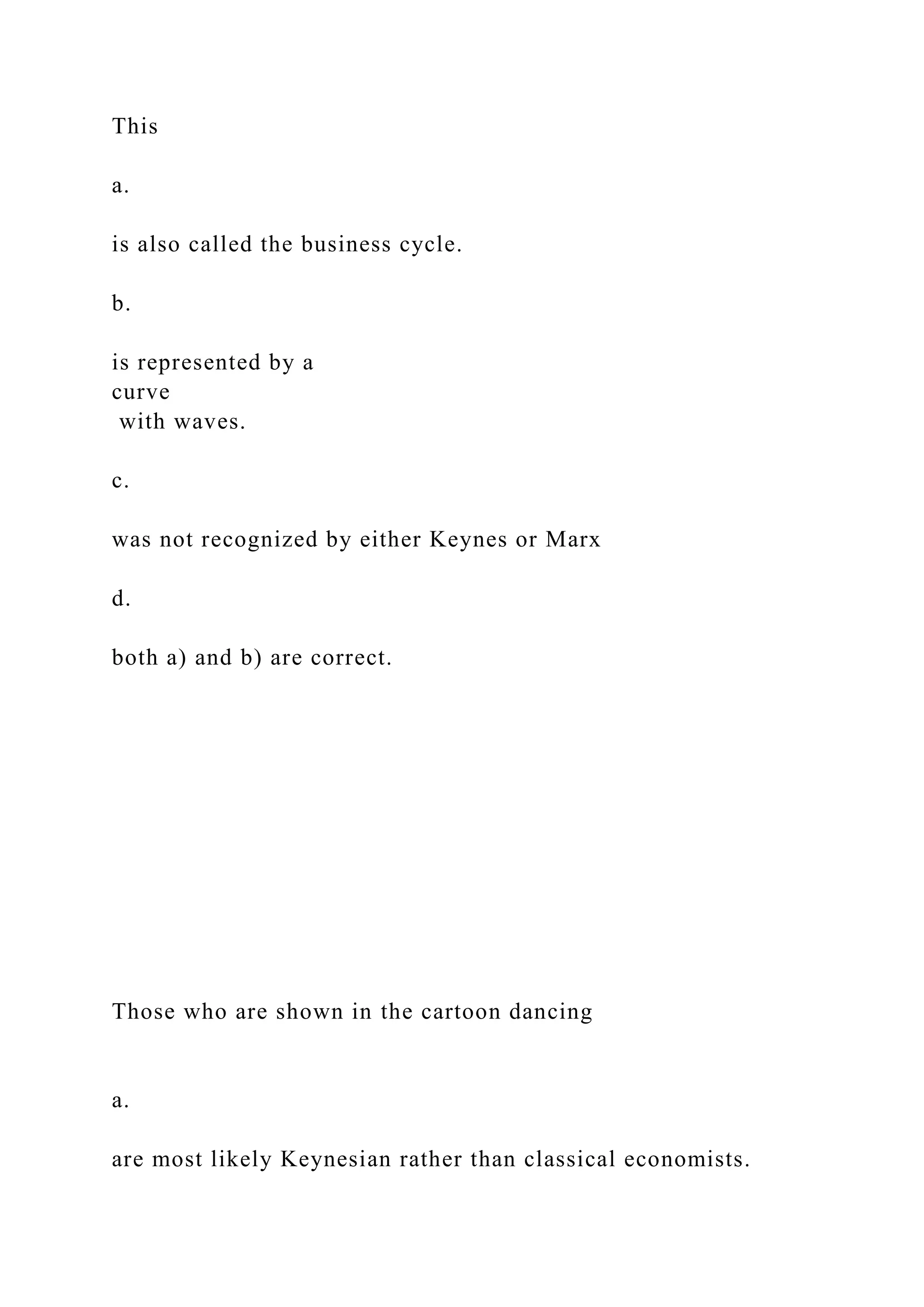 This
a.
is also called the business cycle.
b.
is represented by a
curve
with waves.
c.
was not recognized by either Keynes or Marx
d.
both a) and b) are correct.
Those who are shown in the cartoon dancing
a.
are most likely Keynesian rather than classical economists.
 