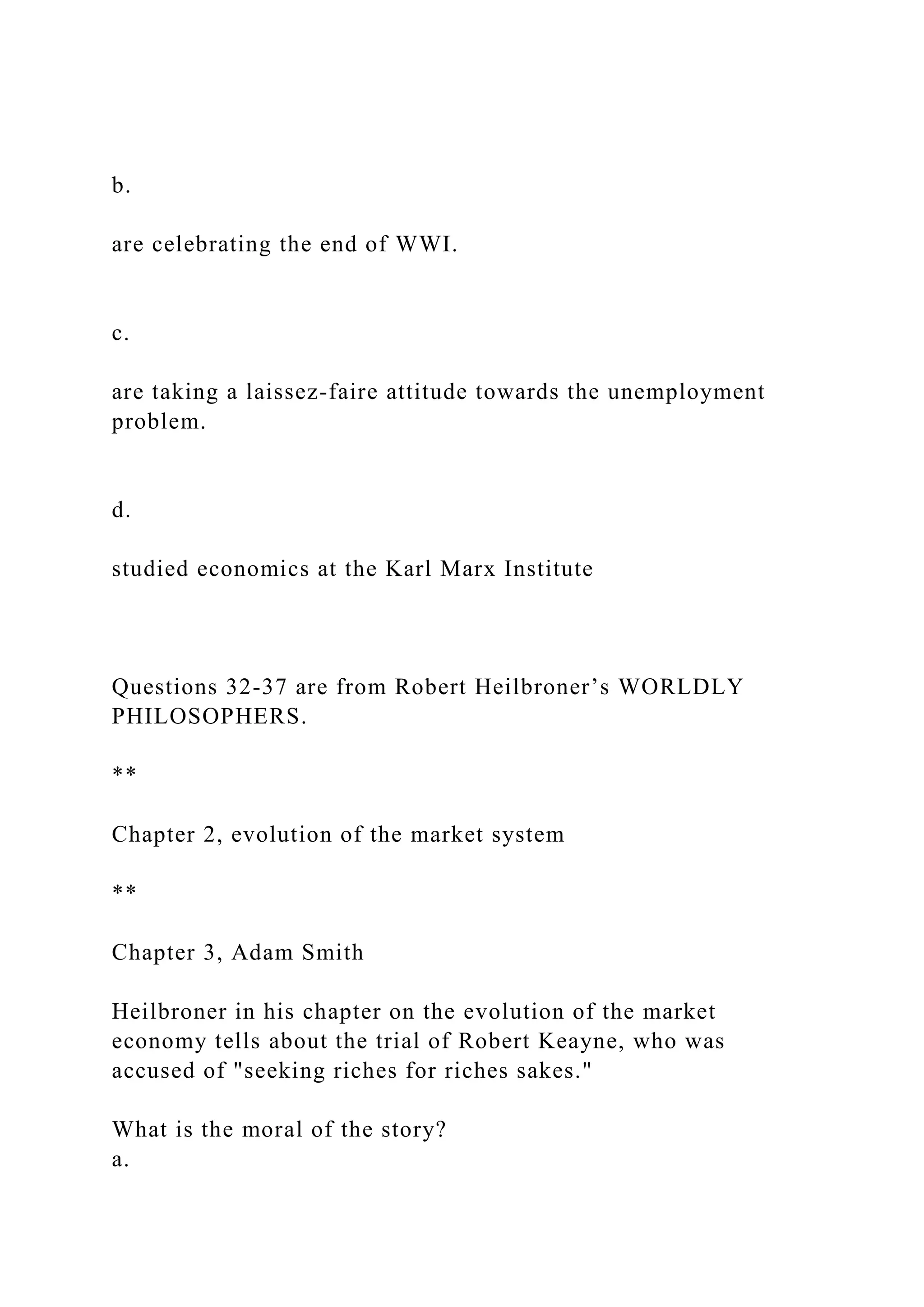 b.
are celebrating the end of WWI.
c.
are taking a laissez-faire attitude towards the unemployment
problem.
d.
studied economics at the Karl Marx Institute
Questions 32-37 are from Robert Heilbroner’s WORLDLY
PHILOSOPHERS.
**
Chapter 2, evolution of the market system
**
Chapter 3, Adam Smith
Heilbroner in his chapter on the evolution of the market
economy tells about the trial of Robert Keayne, who was
accused of "seeking riches for riches sakes."
What is the moral of the story?
a.
 