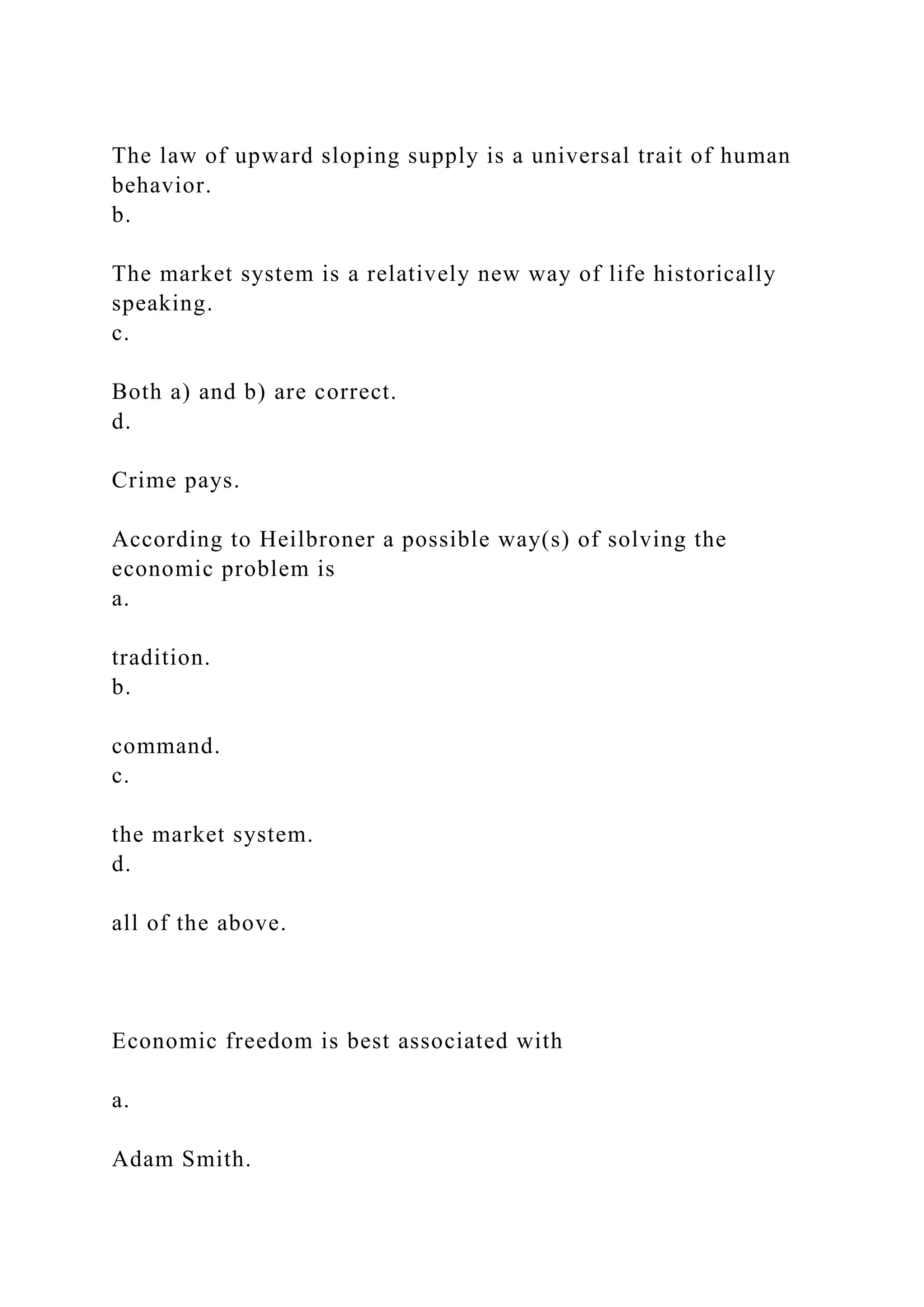 The law of upward sloping supply is a universal trait of human
behavior.
b.
The market system is a relatively new way of life historically
speaking.
c.
Both a) and b) are correct.
d.
Crime pays.
According to Heilbroner a possible way(s) of solving the
economic problem is
a.
tradition.
b.
command.
c.
the market system.
d.
all of the above.
Economic freedom is best associated with
a.
Adam Smith.
 