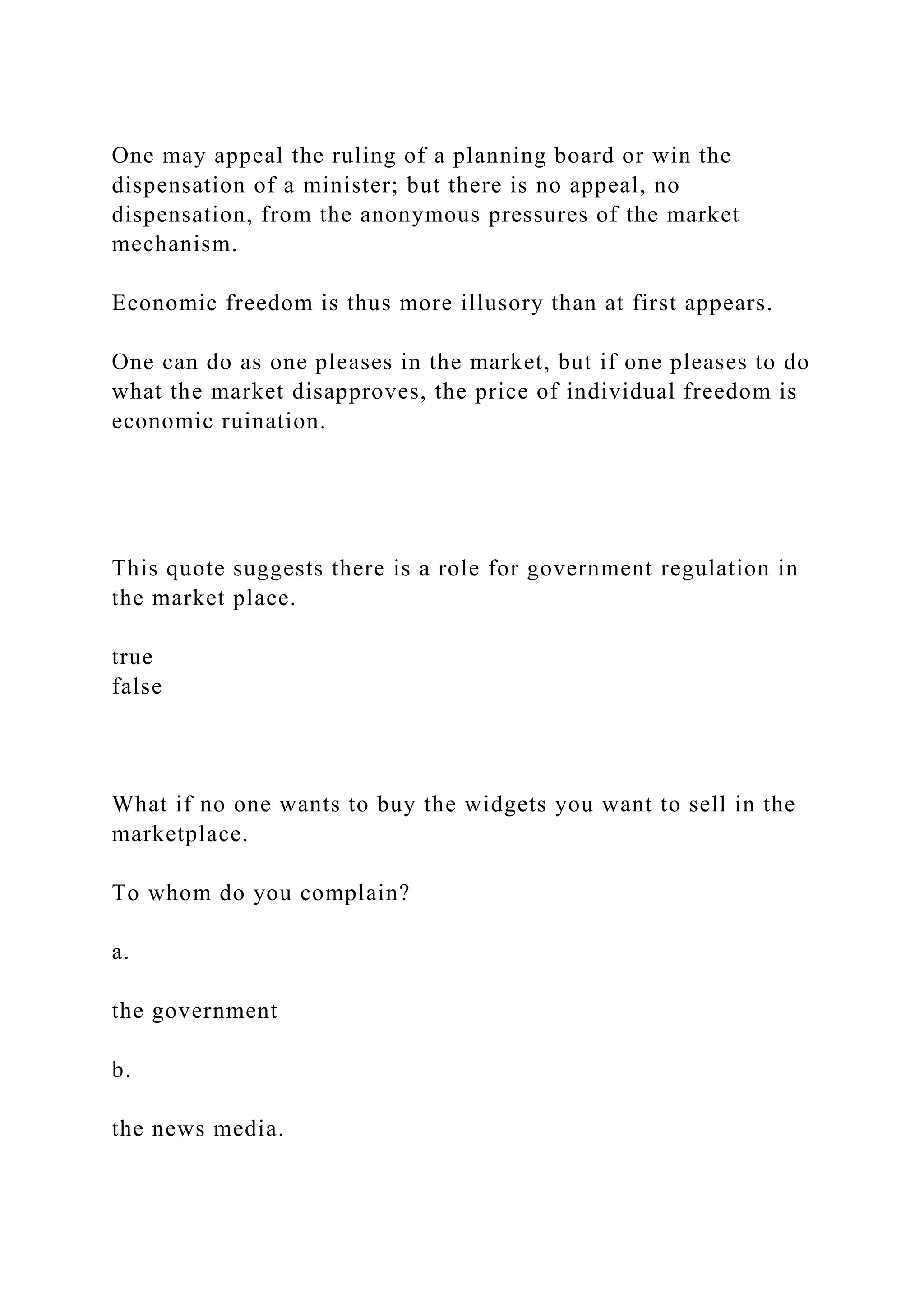One may appeal the ruling of a planning board or win the
dispensation of a minister; but there is no appeal, no
dispensation, from the anonymous pressures of the market
mechanism.
Economic freedom is thus more illusory than at first appears.
One can do as one pleases in the market, but if one pleases to do
what the market disapproves, the price of individual freedom is
economic ruination.
This quote suggests there is a role for government regulation in
the market place.
true
false
What if no one wants to buy the widgets you want to sell in the
marketplace.
To whom do you complain?
a.
the government
b.
the news media.
 