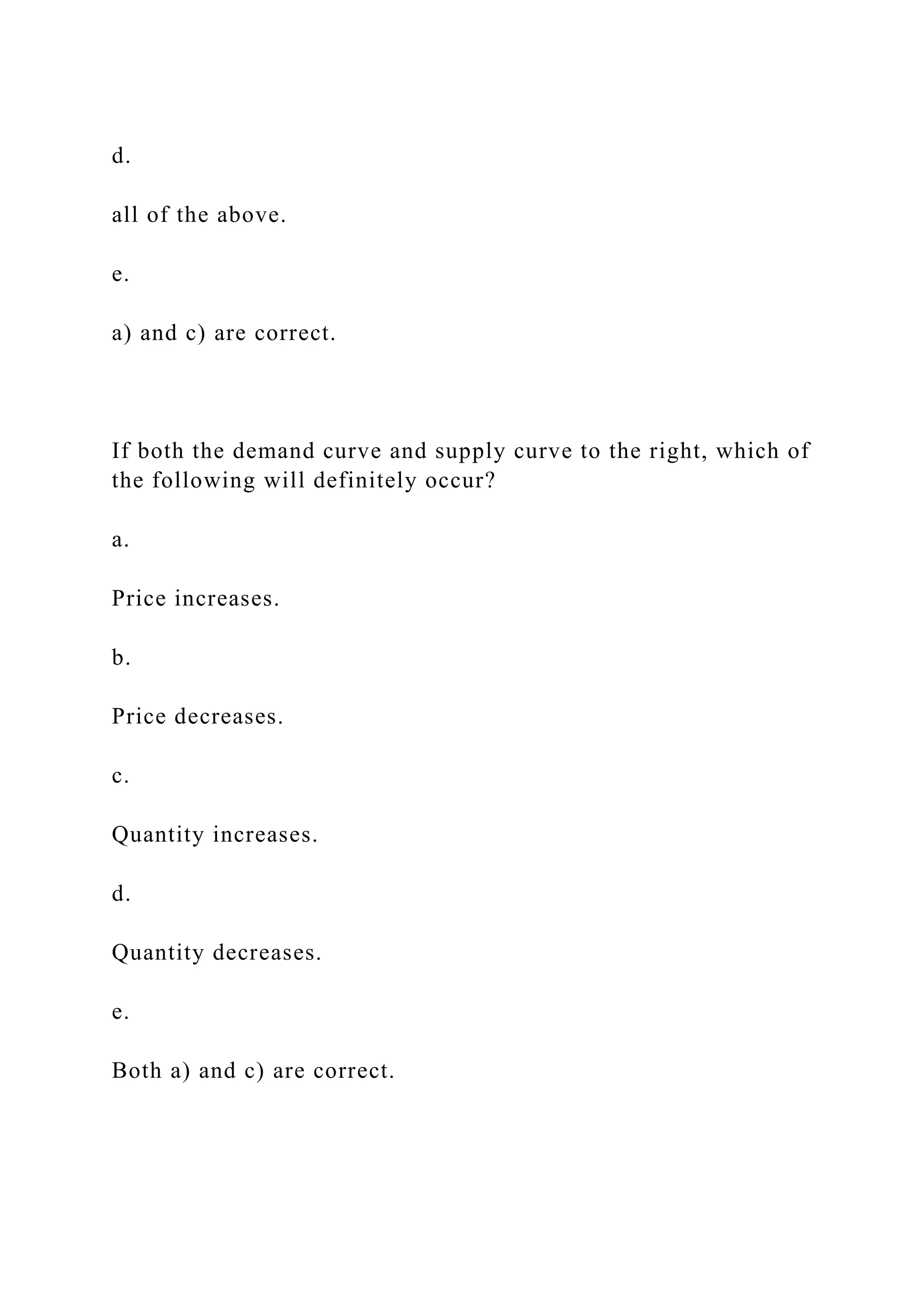 d.
all of the above.
e.
a) and c) are correct.
If both the demand curve and supply curve to the right, which of
the following will definitely occur?
a.
Price increases.
b.
Price decreases.
c.
Quantity increases.
d.
Quantity decreases.
e.
Both a) and c) are correct.
 