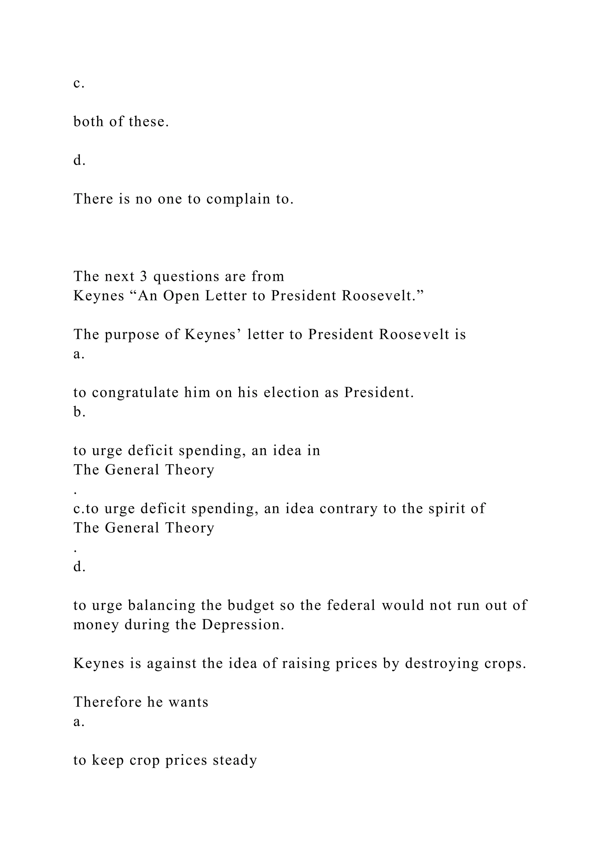 c.
both of these.
d.
There is no one to complain to.
The next 3 questions are from
Keynes “An Open Letter to President Roosevelt.”
The purpose of Keynes’ letter to President Roosevelt is
a.
to congratulate him on his election as President.
b.
to urge deficit spending, an idea in
The General Theory
.
c.to urge deficit spending, an idea contrary to the spirit of
The General Theory
.
d.
to urge balancing the budget so the federal would not run out of
money during the Depression.
Keynes is against the idea of raising prices by destroying crops.
Therefore he wants
a.
to keep crop prices steady
 
