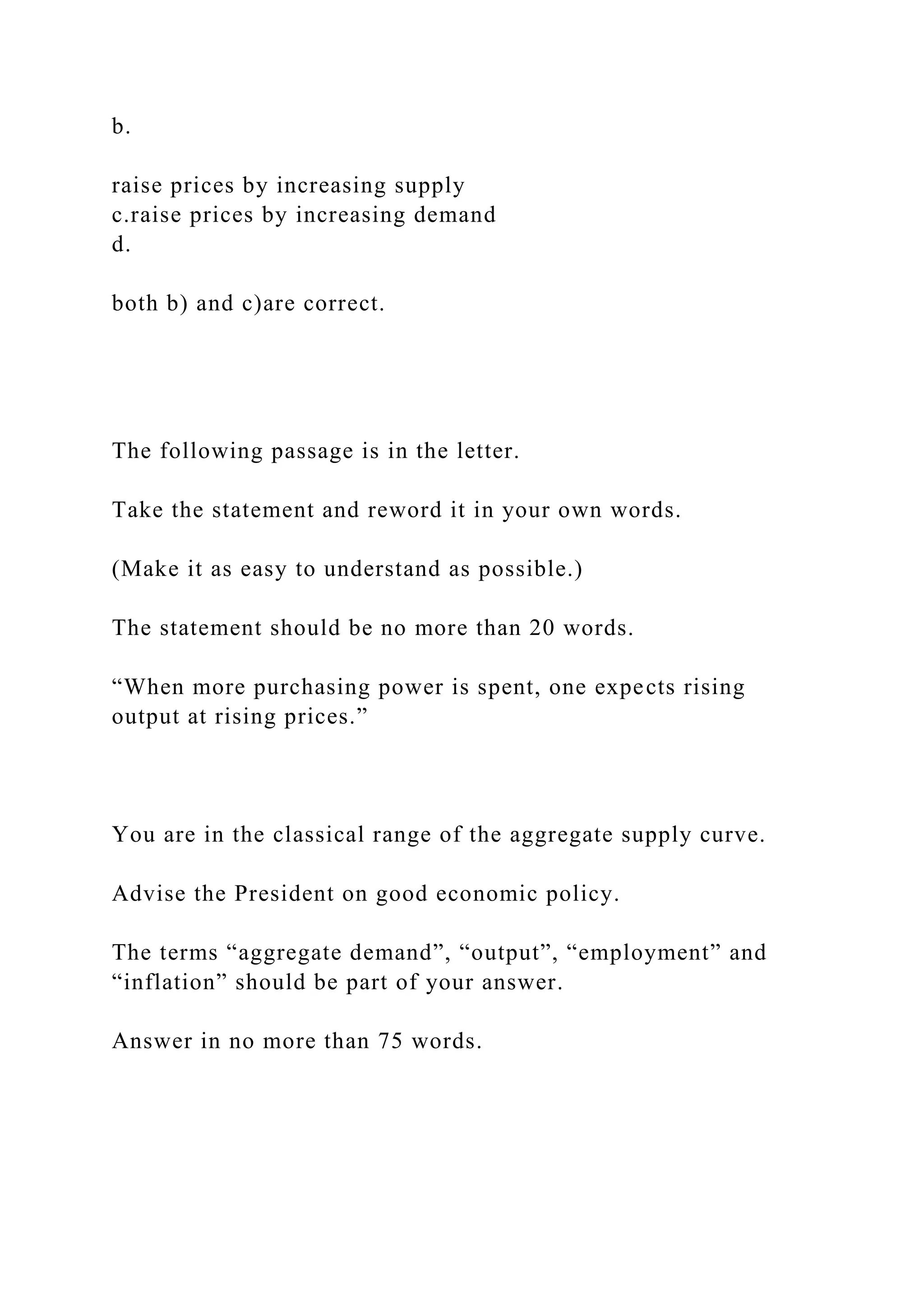 b.
raise prices by increasing supply
c.raise prices by increasing demand
d.
both b) and c)are correct.
The following passage is in the letter.
Take the statement and reword it in your own words.
(Make it as easy to understand as possible.)
The statement should be no more than 20 words.
“When more purchasing power is spent, one expects rising
output at rising prices.”
You are in the classical range of the aggregate supply curve.
Advise the President on good economic policy.
The terms “aggregate demand”, “output”, “employment” and
“inflation” should be part of your answer.
Answer in no more than 75 words.
 