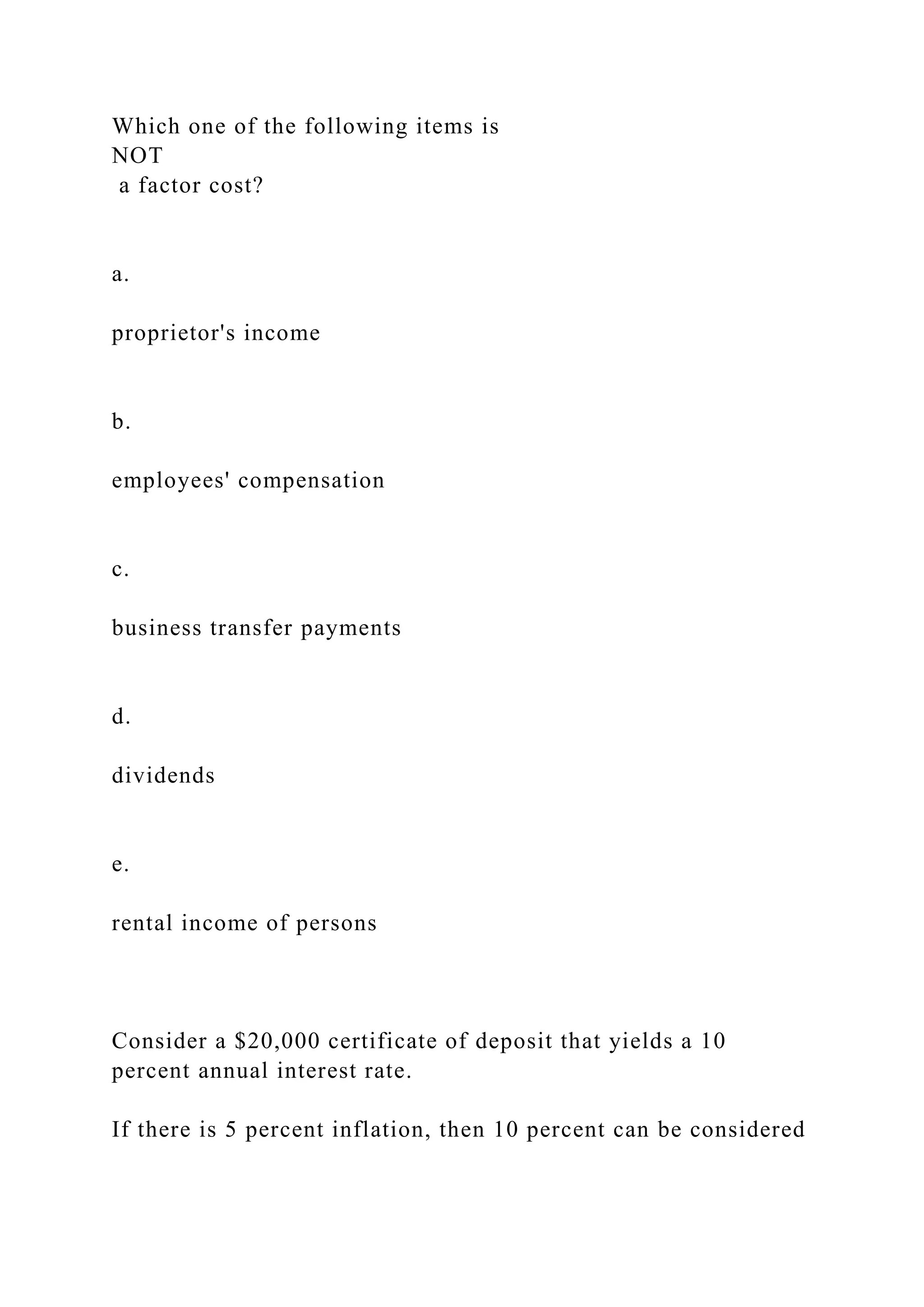Which one of the following items is
NOT
a factor cost?
a.
proprietor's income
b.
employees' compensation
c.
business transfer payments
d.
dividends
e.
rental income of persons
Consider a $20,000 certificate of deposit that yields a 10
percent annual interest rate.
If there is 5 percent inflation, then 10 percent can be considered
 