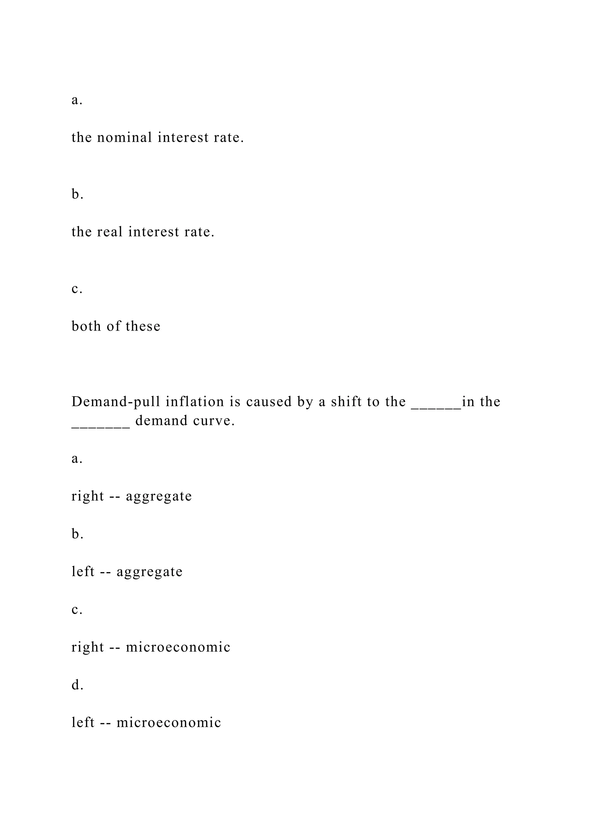 a.
the nominal interest rate.
b.
the real interest rate.
c.
both of these
Demand-pull inflation is caused by a shift to the ______in the
_______ demand curve.
a.
right -- aggregate
b.
left -- aggregate
c.
right -- microeconomic
d.
left -- microeconomic
 