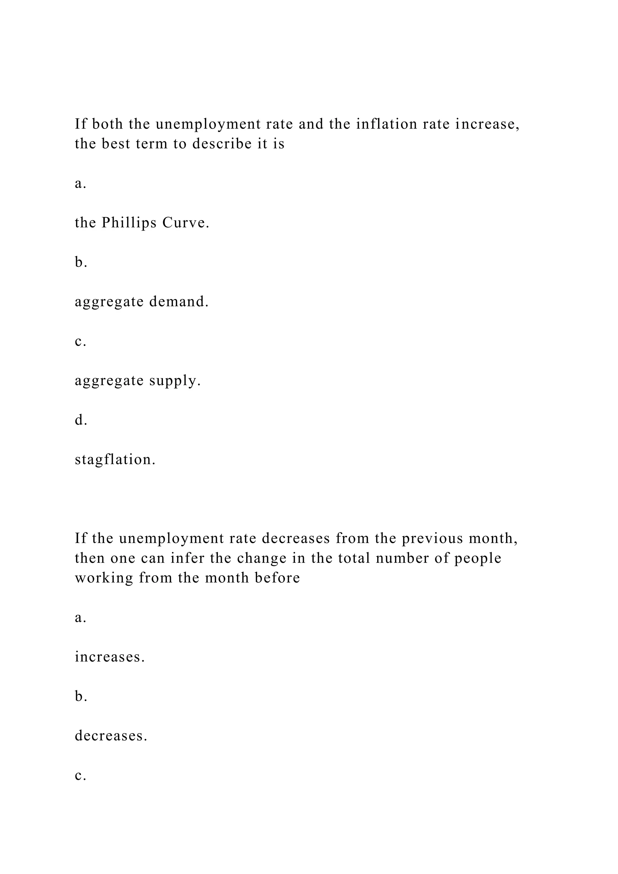 If both the unemployment rate and the inflation rate increase,
the best term to describe it is
a.
the Phillips Curve.
b.
aggregate demand.
c.
aggregate supply.
d.
stagflation.
If the unemployment rate decreases from the previous month,
then one can infer the change in the total number of people
working from the month before
a.
increases.
b.
decreases.
c.
 