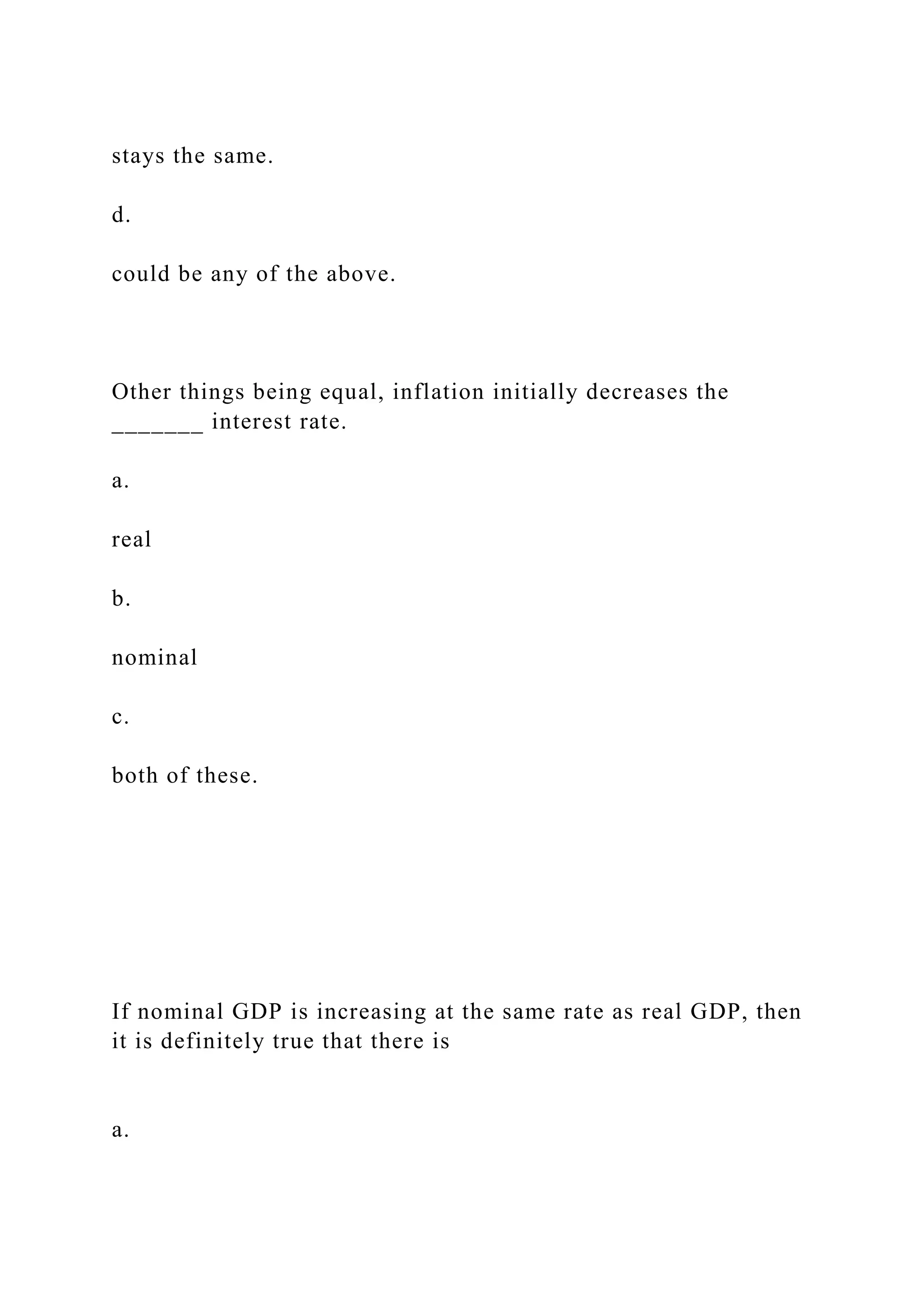 stays the same.
d.
could be any of the above.
Other things being equal, inflation initially decreases the
_______ interest rate.
a.
real
b.
nominal
c.
both of these.
If nominal GDP is increasing at the same rate as real GDP, then
it is definitely true that there is
a.
 
