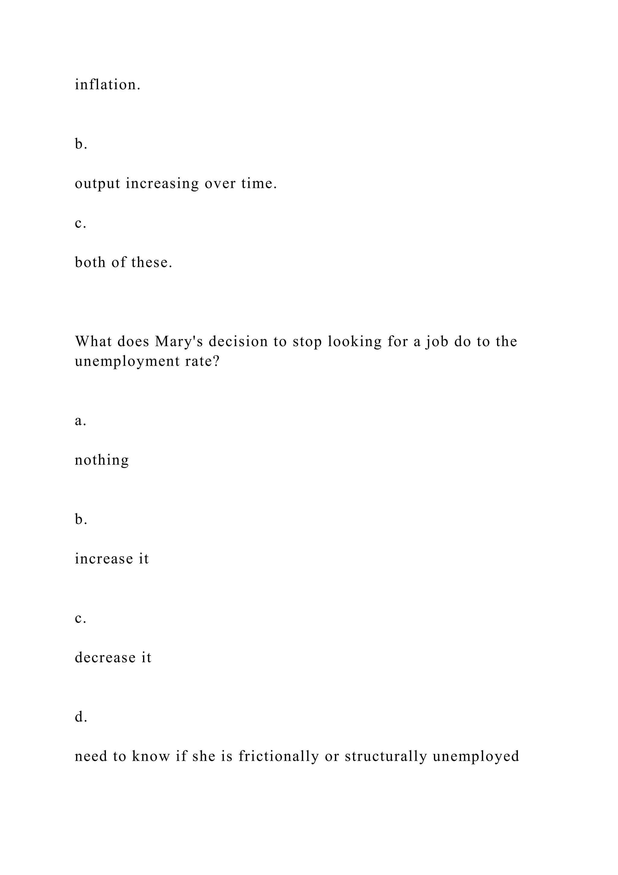 inflation.
b.
output increasing over time.
c.
both of these.
What does Mary's decision to stop looking for a job do to the
unemployment rate?
a.
nothing
b.
increase it
c.
decrease it
d.
need to know if she is frictionally or structurally unemployed
 