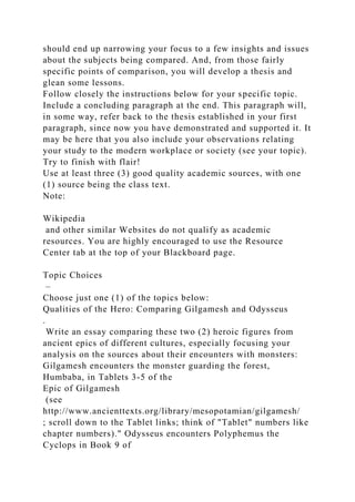 should end up narrowing your focus to a few insights and issues
about the subjects being compared. And, from those fairly
specific points of comparison, you will develop a thesis and
glean some lessons.
Follow closely the instructions below for your specific topic.
Include a concluding paragraph at the end. This paragraph will,
in some way, refer back to the thesis established in your first
paragraph, since now you have demonstrated and supported it. It
may be here that you also include your observations relating
your study to the modern workplace or society (see your topic).
Try to finish with flair!
Use at least three (3) good quality academic sources, with one
(1) source being the class text.
Note:
Wikipedia
and other similar Websites do not qualify as academic
resources. You are highly encouraged to use the Resource
Center tab at the top of your Blackboard page.
Topic Choices
–
Choose just one (1) of the topics below:
Qualities of the Hero: Comparing Gilgamesh and Odysseus
.
Write an essay comparing these two (2) heroic figures from
ancient epics of different cultures, especially focusing your
analysis on the sources about their encounters with monsters:
Gilgamesh encounters the monster guarding the forest,
Humbaba, in Tablets 3-5 of the
Epic of Gilgamesh
(see
http://www.ancienttexts.org/library/mesopotamian/gilgamesh/
; scroll down to the Tablet links; think of "Tablet" numbers like
chapter numbers)." Odysseus encounters Polyphemus the
Cyclops in Book 9 of
 
