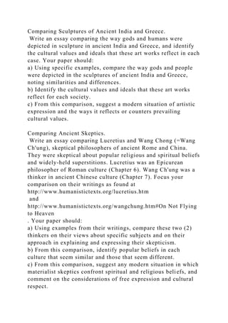 Comparing Sculptures of Ancient India and Greece.
Write an essay comparing the way gods and humans were
depicted in sculpture in ancient India and Greece, and identify
the cultural values and ideals that these art works reflect in each
case. Your paper should:
a) Using specific examples, compare the way gods and people
were depicted in the sculptures of ancient India and Greece,
noting similarities and differences.
b) Identify the cultural values and ideals that these art works
reflect for each society.
c) From this comparison, suggest a modern situation of artistic
expression and the ways it reflects or counters prevailing
cultural values.
Comparing Ancient Skeptics.
Write an essay comparing Lucretius and Wang Chong (=Wang
Ch'ung), skeptical philosophers of ancient Rome and China.
They were skeptical about popular religious and spiritual beliefs
and widely-held superstitions. Lucretius was an Epicurean
philosopher of Roman culture (Chapter 6). Wang Ch'ung was a
thinker in ancient Chinese culture (Chapter 7). Focus your
comparison on their writings as found at
http://www.humanistictexts.org/lucretius.htm
and
http://www.humanistictexts.org/wangchung.htm#On Not Flying
to Heaven
. Your paper should:
a) Using examples from their writings, compare these two (2)
thinkers on their views about specific subjects and on their
approach in explaining and expressing their skepticism.
b) From this comparison, identify popular beliefs in each
culture that seem similar and those that seem different.
c) From this comparison, suggest any modern situation in which
materialist skeptics confront spiritual and religious beliefs, and
comment on the considerations of free expression and cultural
respect.
 