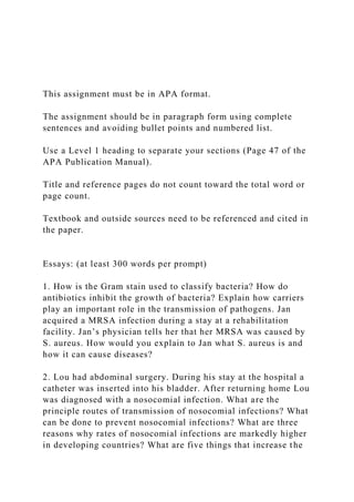 This assignment must be in APA format.
The assignment should be in paragraph form using complete
sentences and avoiding bullet points and numbered list.
Use a Level 1 heading to separate your sections (Page 47 of the
APA Publication Manual).
Title and reference pages do not count toward the total word or
page count.
Textbook and outside sources need to be referenced and cited in
the paper.
Essays: (at least 300 words per prompt)
1. How is the Gram stain used to classify bacteria? How do
antibiotics inhibit the growth of bacteria? Explain how carriers
play an important role in the transmission of pathogens. Jan
acquired a MRSA infection during a stay at a rehabilitation
facility. Jan’s physician tells her that her MRSA was caused by
S. aureus. How would you explain to Jan what S. aureus is and
how it can cause diseases?
2. Lou had abdominal surgery. During his stay at the hospital a
catheter was inserted into his bladder. After returning home Lou
was diagnosed with a nosocomial infection. What are the
principle routes of transmission of nosocomial infections? What
can be done to prevent nosocomial infections? What are three
reasons why rates of nosocomial infections are markedly higher
in developing countries? What are five things that increase the
 