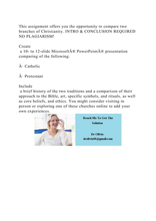 This assignment offers you the opportunity to compare two
branches of Christianity. INTRO & CONCLUSION REQUIRED
NO PLAGIARISM!
Create
a 10- to 12-slide MicrosoftÂ® PowerPointÂ® presentation
comparing of the following:
Â· Catholic
Â· Protestant
Include
a brief history of the two traditions and a comparison of their
approach to the Bible, art, specific symbols, and rituals, as well
as core beliefs, and ethics. You might consider visiting in
person or exploring one of these churches online to add your
own experiences.
 