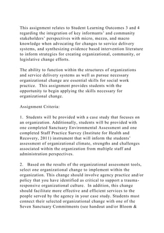 This assignment relates to Student Learning Outcomes 3 and 4
regarding the integration of key informants’ and community
stakeholders’ perspectives with micro, mezzo, and macro
knowledge when advocating for changes to service delivery
systems, and synthesizing evidence based intervention literature
to inform strategies for creating organizational, community, or
legislative change efforts.
The ability to function within the structures of organizations
and service delivery systems as well as pursue necessary
organizational change are essential skills for social work
practice. This assignment provides students with the
opportunity to begin applying the skills necessary for
organizational change.
Assignment Criteria:
1. Students will be provided with a case study that focuses on
an organization. Additionally, students will be provided with
one completed Sanctuary Environmental Assessment and one
completed Staff Practice Survey (Institute for Health and
Recovery, 2011) instrument that will inform the students’
assessment of organizational climate, strengths and challenges
associated within the organization from multiple staff and
administration perspectives.
2. Based on the results of the organizational assessment tools,
select one organizational change to implement within the
organization. This change should involve agency practice and/or
policy that you have identified as critical to support a trauma-
responsive organizational culture. In addition, this change
should facilitate more effective and efficient services to the
people served by the agency in your case study. Students must
connect their selected organizational change with one of the
Seven Sanctuary Commitments (see handout and/or Bloom &
 