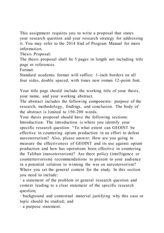 This assignment requires you to write a proposal that states
your research question and your research strategy for addressing
it. You may refer to the 2014 End of Program Manual for more
information.
Thesis Proposal:
The thesis proposal shall be 5 pages in length not including title
page or references.
Format:
Standard academic format will suffice: 1-inch borders on all
four sides, double spaced, with times new roman 12-point font.
Your title page should include the working title of your thesis,
your name, and your working abstract.
The abstract includes the following components: purpose of the
research, methodology, findings, and conclusion. The body of
the abstract is limited to 150-200 words.
Your thesis proposal should have the following sections:
Introduction: The introduction is where you identify your
specific research question: “To what extent can GEOINT be
effective in countering opium production in an effort to defeat
narcoterrorism? Also, please answer: How are you going to
measure the effectiveness of GEOINT and its use against opium
production and how has operations been effective in countering
the Taliban (narcoterrorism)? Are there policy (intelligence or
counterterrorism) recommendations to present to your audience
in a potential solution to winning the war on narcoterrorism?
Where you set the general context for the study. In this section
you need to include:
· a statement of the problem or general research question and
context leading to a clear statement of the specific research
question;
· background and contextual material justifying why this case or
topic should be studied; and
· a purpose statement.
 