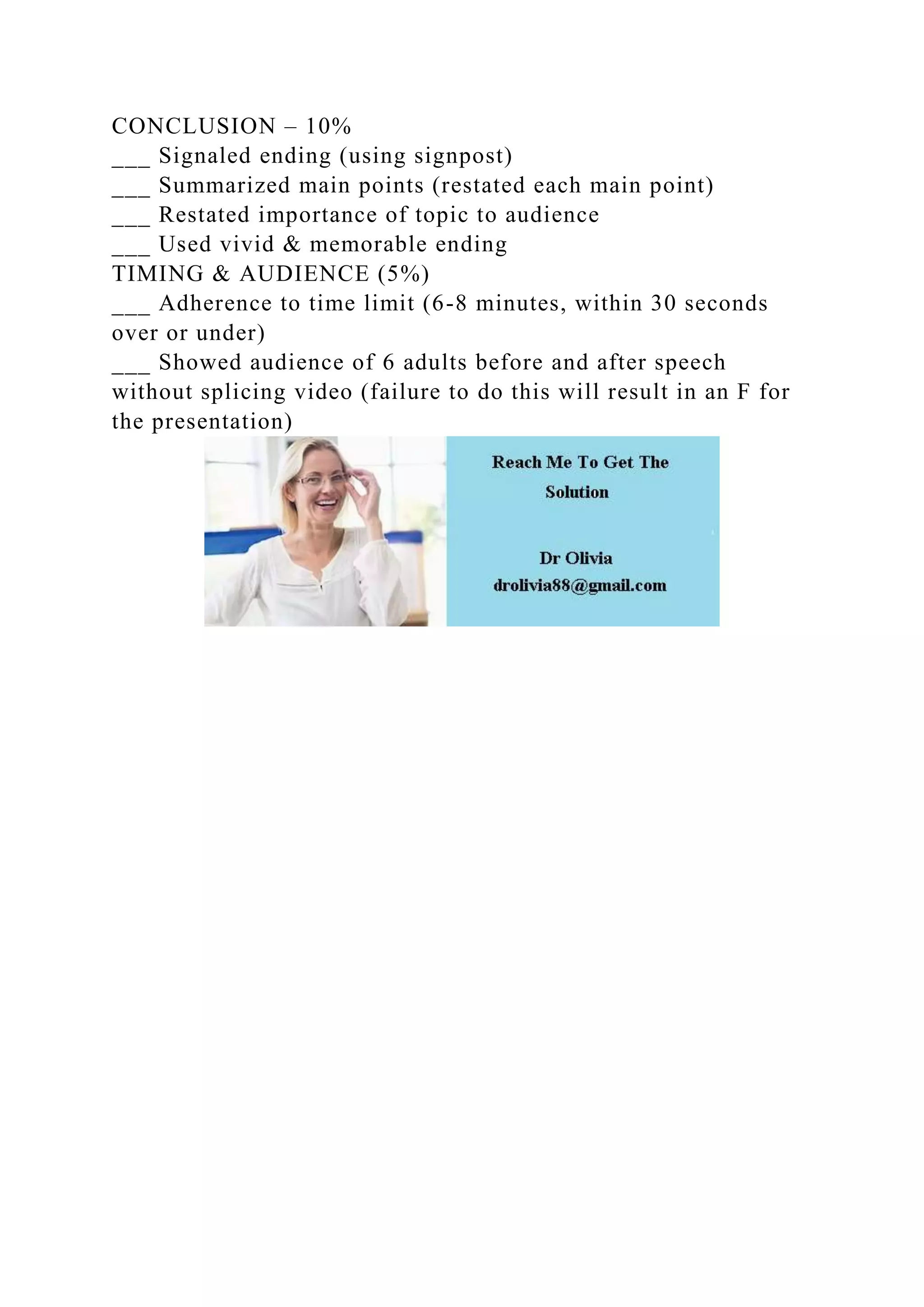 CONCLUSION – 10%
___ Signaled ending (using signpost)
___ Summarized main points (restated each main point)
___ Restated importance of topic to audience
___ Used vivid & memorable ending
TIMING & AUDIENCE (5%)
___ Adherence to time limit (6-8 minutes, within 30 seconds
over or under)
___ Showed audience of 6 adults before and after speech
without splicing video (failure to do this will result in an F for
the presentation)
 